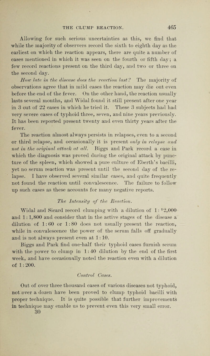 Allowing for such serious uncertainties as this, we find that while the majority of observers record the sixth to eighth day as the earliest on which the reaction appears, there are quite a number of cases mentioned in which it was seen on the fourth or fifth day; a few record reactions present on the third day, and two or three on the second day. How late in the disease does the reaction last? The majority of observations agree that in mild cases the reaction may die out even before the end of the fever. On the other hand, the reaction usually lasts several months, and Widal found it still present after one year in 3 out of 22 cases in which he tried it. These 3 subjects had had very severe cases of typhoid three, seven, and nine years previously. It has been reported present twenty and even thirty years after the fever. The reaction almost always persists in relapses, even to a second or third relapse, and occasionally it is present only in relapse and not in the original attach at all. Biggs and Park record a case in which the diagnosis was proved during the original attack by punc¬ ture of the spleen, which showed a pure culture of Eberth’s bacilli, yet no serum reaction was present until the second day of the re¬ lapse. I have observed several similar cases, and quite frequently not found the reaction until convalescence. The failure to follow up such cases as these accounts for many negative reports. The Intensity of the Reaction. Widal and Sicard record clumping with a dilution of 1: 12,000 and 1:1,800 and consider that in the active stages of the disease a dilution of 1:60 or 1:80 does not usually present the reaction, while in convalescence the power of the serum falls off gradually and is not always present even at 1:10. Biggs and Park find one-half their typhoid cases furnish serum with the power to clump in 1:40 dilution by the end of the first week, and have occasionally noted the reaction even with a dilution of 1:200. Control Cases. Out of over three thousand cases of various diseases not typhoid, not over a dozen have been proved to clump typhoid bacilli with proper technique. It is quite possible that further improvements in technique may enable us to prevent even this very small error. 30