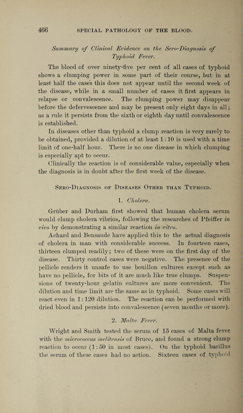 Summary of Clinical Evidence on the Sero-Diagnosis of Typhoid Fever. The blood of over ninety-five per cent of all cases of typhoid shows a clumping power in some part of their course, but in at least half the cases this does not appear until the second week of the disease, while in a small number of cases it first appears in relapse or convalescence. The clumping power may disappear before the defervescence and may be present only eight days in all; as a rule it persists from the sixth or eighth day until convalescence is established. In diseases other than typhoid a clump reaction is very rarely to be obtained, provided a dilution of at least 1:10 is used with a time limit of one-half hour. There is no one disease in which clumping is especially apt to occur. Clinically the reaction is of considerable value, especially when the diagnosis is in doubt after the first week of the disease. Sero-Diagnosis of Diseases Other than Typhoid. 1. Cholera. Gruber and Durham first showed that human cholera serum would clump cholera vibrios, following the researches of Pfeiffer in vivo by demonstrating a similar reaction in vitro. Achard and Bensaude have applied this to the actual diagnosis of cholera in man with considerable success. In fourteen cases, thirteen clumped readily; two of these were on the first day of the disease. Thirty control cases were negative. The presence of the pellicle renders it unsafe to use bouillon cultures except such as have no pellicle, for bits of it are much like true clumps. Suspen¬ sions of twenty-hour gelatin cultures are more convenient. The dilution and time limit are the same as in typhoid. Some cases will react even in 1:120 dilution. The reaction can be performed with dried blood and persists into convalescence (seven months or more). 2. Malta Fever. Wright and Smith tested the serum of 15 cases of Malta fever with the micrococcus melitensis of Bruce, and found a strong clump reaction to occur (1:50 in most cases). On the typhoid bacillus the serum of these cases had no action. Sixteen cases of typhoid