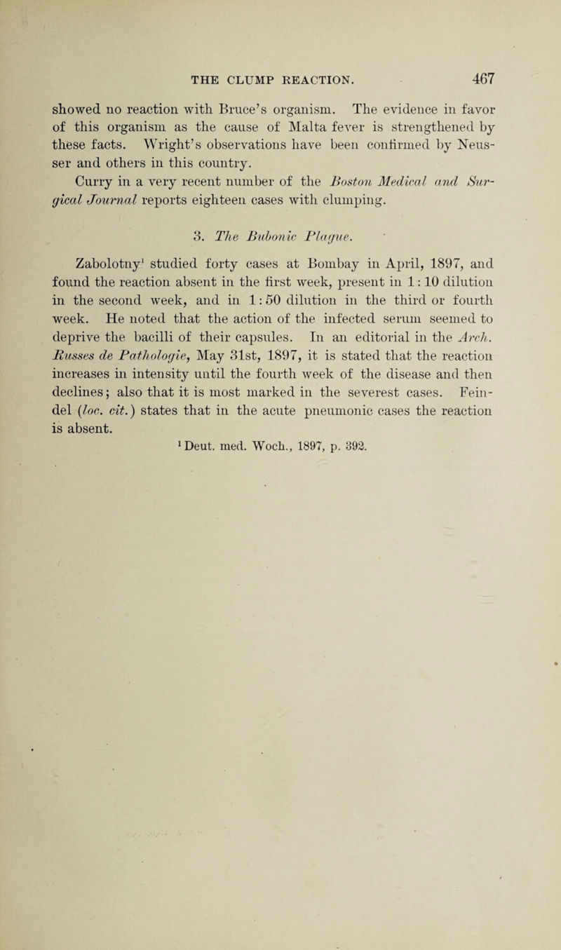 showed no reaction with Bruce’s organism. The evidence in favor of this organism as the cause of Malta fever is strengthened by these facts. Wright’s observations have been continued by Neus- ser and others in this country. Curry in a very recent number of the Boston Medical and Sur¬ gical Journal reports eighteen cases with clumping. 3. The Bubonic Plague. Zabolotny1 studied forty cases at Bombay in April, 1897, and found the reaction absent in the first week, present in 1:10 dilution in the second week, and in 1:50 dilution in the third or fourth week. He noted that the action of the infected serum seemed to deprive the bacilli of their capsules. In an editorial in the Arch. Busses de Pathologic, May 31st, 1897, it is stated that the reaction increases in intensity until the fourth week of the disease and then declines; also that it is most marked in the severest cases. Fein- del (loc. cit.) states that in the acute pneumonic cases the reaction is absent.