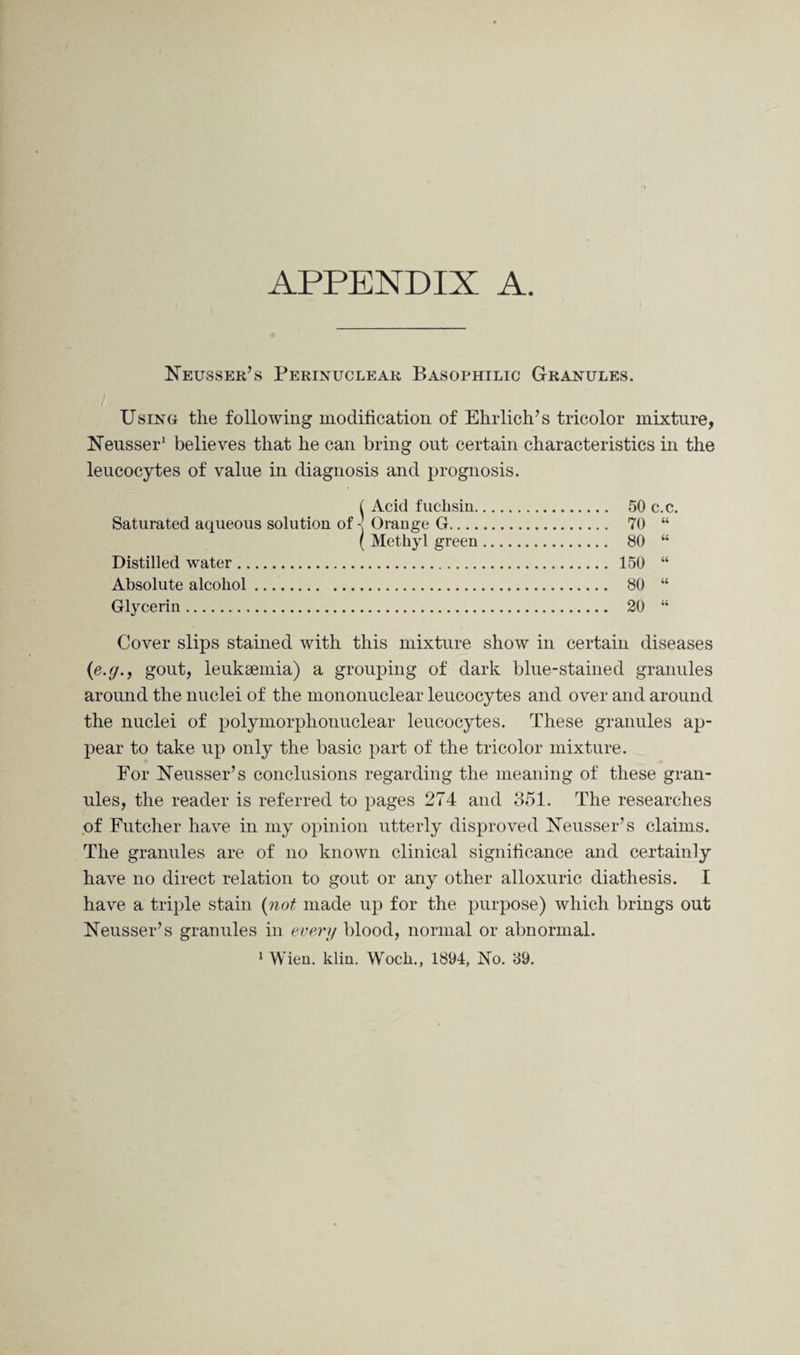 APPENDIX A. Neusser’s Perinuclear Basophilic Granules. Using the following modification of Ehrlich’s tricolor mixture, Neusser1 believes that he can bring out certain characteristics in the leucocytes of value in diagnosis and prognosis. ( Acid fuchsin. 50 c.c. Saturated aqueous solution of - Orange G. 70 “ ( Methyl green. 80 “ Distilled water. 150 “ Absolute alcohol. 80 “ Glycerin. 20 “ Cover slips stained with this mixture show in certain diseases (e.g., gout, leukaemia) a grouping of dark blue-stained granules around the nuclei of the mononuclear leucocytes and over and around the nuclei of polymorphonuclear leucocytes. These granules ap¬ pear to take up only the basic part of the tricolor mixture. For Neusser’s conclusions regarding the meaning of these gran¬ ules, the reader is referred to pages 274 and 351. The researches of Futcher have in my opinion utterly disproved Neusser’s claims. The granules are of no known clinical significance and certainly have no direct relation to gout or any other alloxuric diathesis. I have a triple stain (not made up for the purpose) which brings out Neusser’s granules in every blood, normal or abnormal.