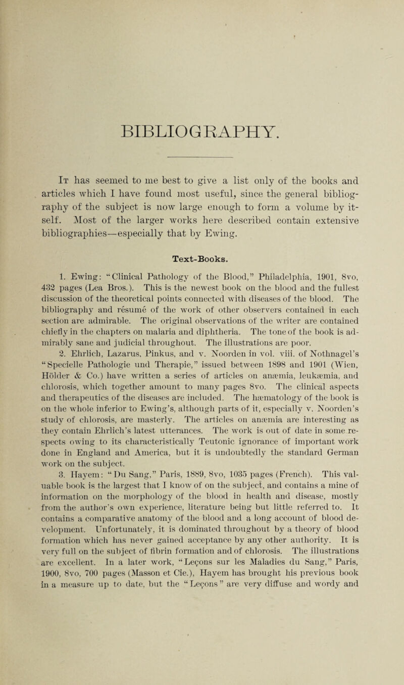 F BIBLIOGRAPHY. It has seemed to me best to give a list only of the books and articles which I have found most useful, since the general bibliog¬ raphy of the subject is now large enough to form a volume by it¬ self. Most of the larger works here described contain extensive bibliographies—especially that by Ewing. Text-Books. 1. Ewing: “Clinical Pathology of the Blood,” Philadelphia, 1901, 8vo, 432 pages (Lea Bros.). This is the newest book on the blood and the fullest discussion of the theoretical points connected with diseases of the blood. The bibliography and resume of the work of other observers contained in each section are admirable. The original observations of the writer are contained chiefly in the chapters on malaria and diphtheria. The tone of the book is ad¬ mirably sane and judicial throughout. The illustrations are poor. 2. Ehrlich, Lazarus, Pinkus, and v. Noorden in vol. viii. of Notlmagel’s “Specielle Pathologie und Therapie,” issued between 1898 and 1901 (Wien, Holder & Co.) have written a series of articles on anaemia, leukaemia, and chlorosis, which together amount to many pages 8vo. The clinical aspects and therapeutics of the diseases are included. The lnematology of the book is on the whole inferior to Ewing’s, although parts of it, especially v. Noorden’s study of chlorosis, are masterly. The articles on anaemia are interesting as they contain Ehrlich’s latest utterances. The work is out of date in some re¬ spects owing to its characteristically Teutonic ignorance of important work done in England and America, but it is undoubtedly the standard German work on the subject. 3. Hayem: “Du Sang,” Paris, 1889, 8vo, 1035 pages (French). This val¬ uable book is the largest that I know of on the subject, and contains a mine of information on the morphology of the blood in health and disease, mostly from the author’s own experience, literature being but little referred to. It contains a comparative anatomy of the blood and a long account of blood de¬ velopment. Unfortunately, it is dominated throughout by a theory of blood formation which has never gained acceptance by any other authority. It is very full on the subject of fibrin formation and of chlorosis. The illustrations are excellent. In a later work, “Lemons sur les Maladies du Sang,” Paris, 1900, 8vo, 700 pages (Masson et Cie.), Hayem has brought his previous book in a measure up to date, but the “ Lemons ” are very diffuse and wordy and