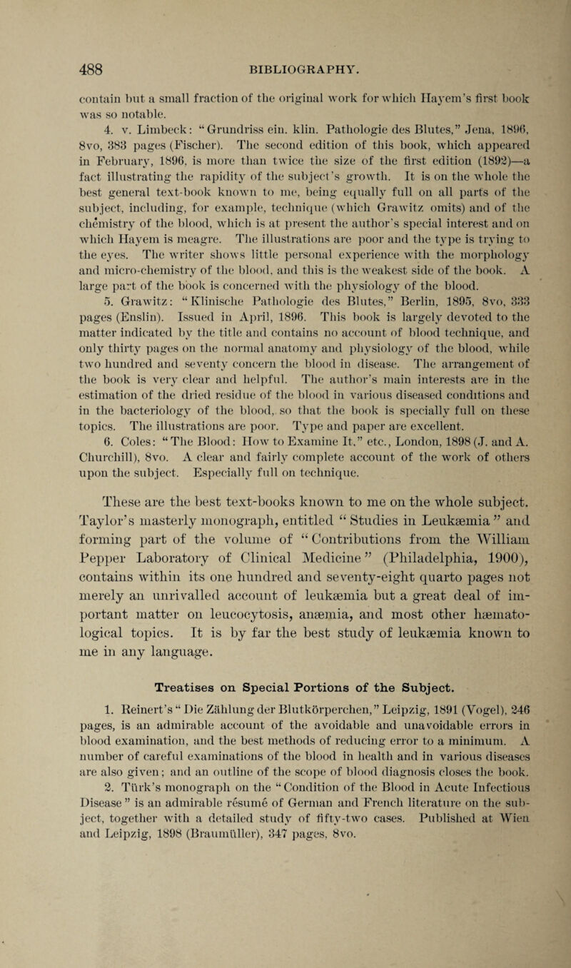 contain but a small fraction of the original work for which Hayem’s first book was so notable. 4. v. Limbeck: “Grundriss ein. klin. Pathologic des Blute's,” Jena, 1896, 8vo, 383 pages (Fischer). The second edition of this book, which appeared in February, 1896, is more than twice the size of the first edition (1892)—a fact illustrating the rapidity of the subject’s growth. It is on the whole the best general text-book known to me, being equally full on all parts of the subject, including, for example, technique (which Grawitz omits) and of the chemistry of the blood, which is at present the author’s special interest and on which Hayem is meagre. The illustrations are poor and the type is trying to the eyes. The writer shows little personal experience with the morphology and micro-chemistry of the blood, and this is the weakest side of the book. A large part of the book is concerned with the physiology of the blood. 5. Grawitz: “Klinisclie Patliologie des Blutes,” Berlin, 1895, 8vo, 333 pages (Enslin). Issued in April, 1896. This book is largely devoted to the matter indicated by the title and contains no account of blood technique, and only thirty pages on the normal anatomy and physiology of the blood, while two hundred and seventy concern the blood in disease. The arrangement of the book is very clear and helpful. The author’s main interests are in the estimation of the dried residue of the blood in various diseased conditions and in the bacteriology of the blood, so that the book is specially full on these topics. The illustrations are poor. Type and paper are excellent. 6. Coles: “The Blood: How to Examine It,” etc., London, 1898 (J. and A. Churchill), 8vo. A clear and fairly complete account of the work of others upon the subject. Especially full on technique. These are the best text-books known to me on the whole subject. Taylor’s masterly monograph, entitled “ Studies in Leukaemia ” and forming part of the volume of “ Contributions from the William Pepper Laboratory of Clinical Medicine ” (Philadelphia, 1900), contains within its one hundred and seventy-eight quarto pages not merely an unrivalled account of leukaemia but a great deal of im¬ portant matter on leucocytosis, anaemia, and most other haemato- logical topics. It is by far the best study of leukaemia known to me in any language. Treatises on Special Portions of the Subject. 1. Reinert’s “ Die Zahlung der Blutkorperchen,” Leipzig, 1891 (Vogel), 246 pages, is an admirable account of the avoidable and unavoidable errors in blood examination, and the best methods of reducing error to a minimum. A number of careful examinations of the blood in health and in various diseases are also given; and an outline of the scope of blood diagnosis closes the book. 2. Turk’s monograph on the “Condition of the Blood in Acute Infectious Disease ” is an admirable resume of German and French literature on the sub¬ ject, together with a detailed study of fifty-two cases. Published at Wien and Leipzig, 1898 (Braumuller), 347 pages, 8vo.