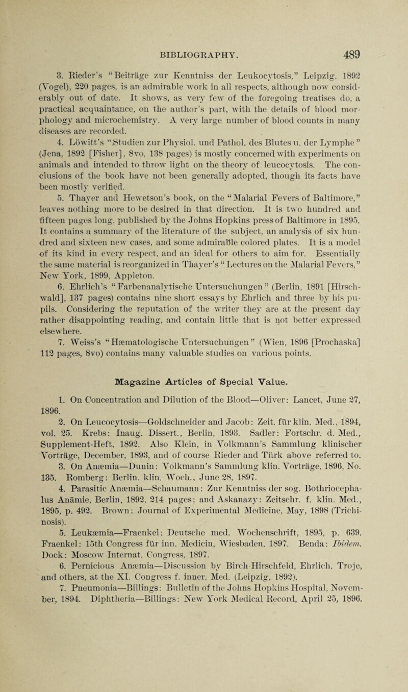 3. Rieder’s “Beitrage zur Kenntniss der Leukocytosis,” Leipzig, 1892 (Yogel), 220 pages, is an admirable work in all respects, although now consid¬ erably out of date. It shows, as very few of the foregoing treatises do, a practical acquaintance, on the author’s part, with the details of blood mor¬ phology and microchemistry. A very large number of blood counts in many diseases are recorded. 4. Lowitt’s “.Studien zur Physiol, und Pathol, des Blutes u. der Lymphe ” (Jena, 1892 [Fisher], 8vo, 138 pages) is mostly concerned with experiments on animals and intended to throw light on the theory of leucocytosis. The con¬ clusions of the book have not been generally adopted, though its facts have been mostly verified. 5. Thayer and Hewetson’s book, on the “Malarial Fevers of Baltimore,” leaves nothing more to be desired in that direction. It is two hundred and fifteen pages long, published by the Johns Hopkins press of Baltimore in 1895. It contains a summary of the literature of the subject, an analysis of six hun¬ dred and sixteen new cases, and some admirable colored plates. It is a model of its kind in every respect, and an ideal for others to aim for. Essentially the same material is reorganized in Thayer’s “ Lectures on the Malarial Fevers, ” New York, 1899, Appleton. 6. Ehrlich’s “ Farbenanalytische Untersuchungen ” (Berlin, 1891 [Hirsch- wald], 137 pages) contains nine short essays by Ehrlich and three by his pu¬ pils. Considering the reputation of the writer they are at the present day rather disappointing reading, and contain little that is pot better expressed elsewhere. 7. Weiss’s “ Haematologische Untersuchungen” (Wien, 1896 [Proeliaska] 112 pages, 8vo) contains many valuable studies on various points. Magazine Articles of Special Value. 1. On Concentration and Dilution of the Blood—Oliver: Lancet, June 27, 1896. 2. On Leucocytosis—Goldsclmeider and Jacob: Zeit. fur klin. Med., 1894, vol. 25. Krebs: Inaug. Dissert., Berlin, 1893. Sadler: Fortsclir. d. Med., Supplement-Heft, 1892. Also Klein, in Volkmann’s Sammlung klinischer Vortrage, December, 1893, and of course Bieder and Turk above referred to. 3. On Anaemia—Dunin: Volkmann’s Sammlung klin. Vortrage, 1896, No. 135. Romberg: Berlin, klin. Woeh., June 28, 1897. 4. Parasitic Anaemia—Scliaumann: Zur Kenntniss der sog. Bothriocepha- lus Anamie, Berlin, 1892, 214 pages; and Askanazy: Zeitschr. f. klin. Med., 1895, p. 492. Brown: Journal of Experimental Medicine, May, 1898 (Trichi¬ nosis). 5. Leukaemia—Fraenkel: Deutsche med. Wochenschrift, 1895, p. 639. Fraenkel: 15th Congress fur inn. Medicin, Wiesbaden, 1897. Benda: Ibidem. Dock: Moscow Internat. Congress, 1897. 6. Pernicious Anaemia—Discussion by Birch Hirselifeld, Ehrlich, Troje, and others, at the XI. Congress f. inner. Med. (Leipzig, 1892). 7. Pneumonia—Billings: Bulletin of the Johns Hopkins Hospital, Novem¬ ber, 1894. Diphtheria—Billings: New York Medical Record, April 25, 1896.