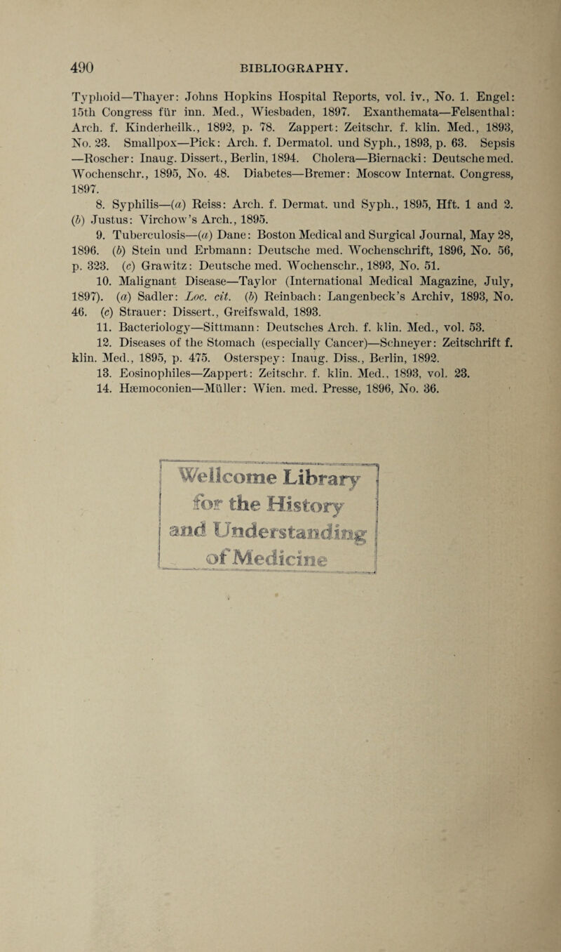 Typhoid—Thayer: Johns Hopkins Hospital Reports, vol. iv., No. 1. Engel: 15th Congress fur inn. Med., Wiesbaden, 1897. Exanthemata—Felsentlial: Arch. f. Ivinderheilk., 1892, p. 78. Zappert: Zeitschr. f. klin. Med., 1893, No. 23. Smallpox—Pick: Arch. f. Dermatol, und Syph., 1893, p. 63. Sepsis —Roscher: Inaug. Dissert., Berlin, 1894. Cholera—Biernacki: Deutschemed. Woclienschr., 1895, No. 48. Diabetes—Bremer: Moscow Internat. Congress, 1897. 8. Syphilis—(a) Reiss: Arch. f. Dermat. und Syph., 1895, Hft. 1 and 2. (b) Justus: Virchow’s Arch., 1895. 9. Tuberculosis—(a) Dane: Boston Medical and Surgical Journal, May 28, 1896. (b) Stein und Erbmann: Deutsche med. Wochensclirift, 1896, No. 56, p. 323. (c) Grawitz: Deutsche med. Woclienschr., 1893, No. 51. 10. Malignant Disease—Taylor (International Medical Magazine, July, 1897). (a) Sadler: Loc. cit. (b) Reinbach: Langenbeck’s Archiv, 1893, No. 46. (c) Strauer: Dissert., Greifswald, 1893. 11. Bacteriology—Sittmann: Deutsches Arch. f. klin. Med., vol. 53. 12. Diseases of the Stomach (especially Cancer)—Schneyer: Zeitschrift f. klin. Med., 1895, p. 475. Osterspey: Inaug. Diss., Berlin, 1892. 13. Eosinophiles—Zappert: Zeitschr. f. klin. Med., 1893, vol. 23. 14. Hsemoconien—Muller: Wien. med. Presse, 1896, No. 36. Wellcome Library for the History of Medicine