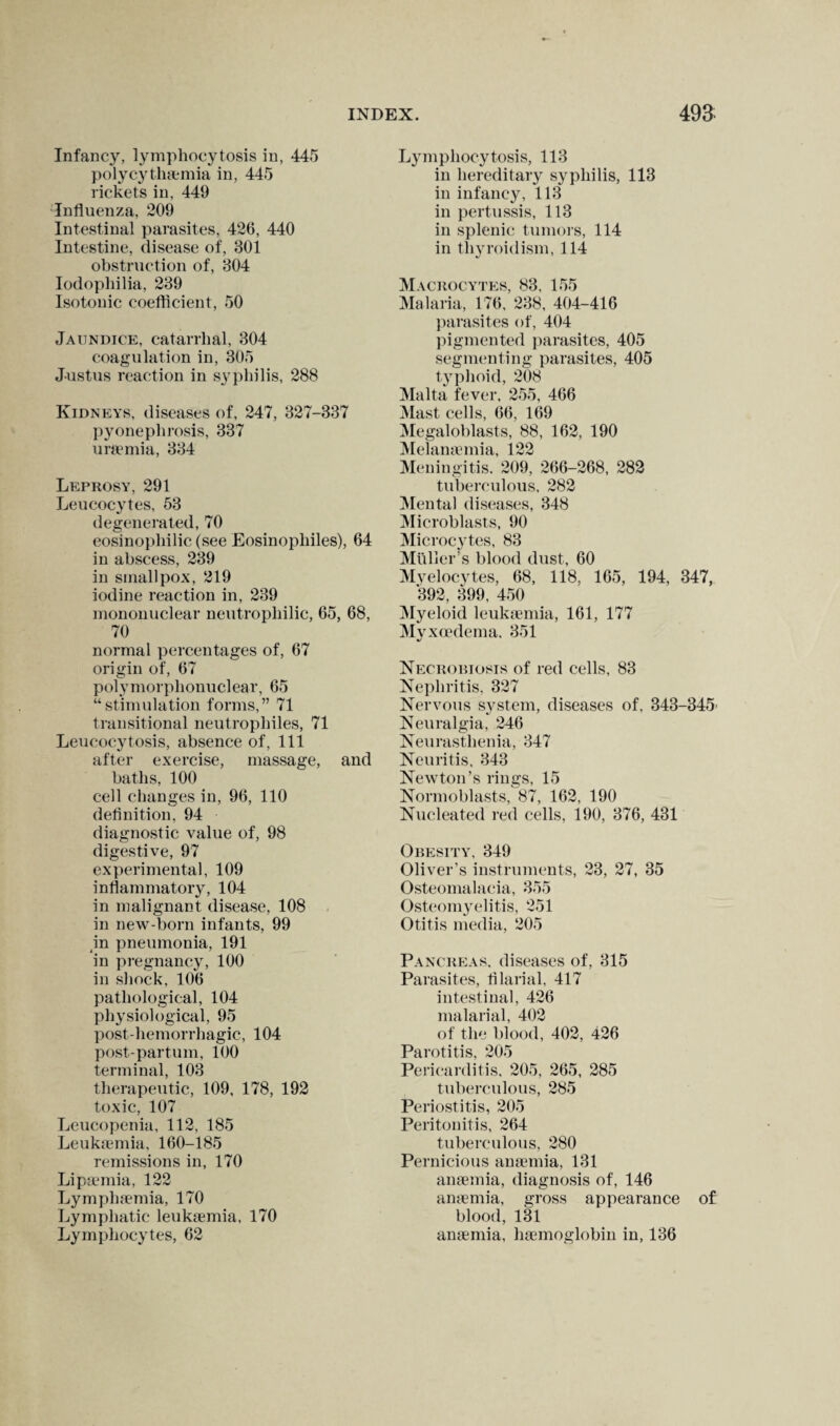 Infancy, lymphocytosis in, 445 polycythemia in, 445 rickets in, 449 Influenza, 209 Intestinal parasites, 426, 440 Intestine, disease of, 301 obstruction of, 304 Iodophilia, 239 Isotonic coefficient, 50 Jaundice, catarrhal, 304 coagulation in, 305 Justus reaction in syphilis, 288 Kidneys, diseases of, 247, 327-337 pyonephrosis, 337 uremia, 334 Leprosy, 291 Leucocytes, 53 degenerated, 70 eosinophilic (see Eosinopliiles), 64 in abscess, 239 in smallpox, 219 iodine reaction in, 239 mononuclear neutrophilic, 65, 68, 70 normal percentages of, 67 origin of, 67 polymorphonuclear, 65 “stimulation forms,” 71 transitional neutrophiles, 71 Leucocytosis, absence of, 111 after exercise, massage, and baths, 100 cell changes in, 96, 110 definition, 94 diagnostic value of, 98 digestive, 97 experimental, 109 inflammatory, 104 in malignant disease, 108 in new-born infants, 99 in pneumonia, 191 in pregnancy, 100 in shock, 106 pathological, 104 physiological, 95 post-hemorrhagic, 104 post-partum, 100 terminal, 103 therapeutic, 109, 178, 192 toxic, 107 Leucopenia, 112, 185 Leukaemia, 160-185 remissions in, 170 Lipsemia, 122 Lymphaunia, 170 Lymphatic leukaemia, 170 Lymphocytes, 62 Lymphocytosis, 113 in hereditary syphilis, 113 in infancy, 113 in pertussis, 113 in splenic tumors, 114 in thyroidism, 114 Macrocytes, 83, 155 Malaria, 176, 238, 404-416 parasites of, 404 pigmented parasites, 405 segmenting parasites, 405 typhoid, 208 Malta fever. 255, 466 Mast cells, 66, 169 Megaloblasts, 88, 162, 190 Melanaemia, 122 Meningitis. 209, 266-268, 282 tuberculous, 282 Mental diseases, 348 Microblasts, 90 Microcytes, 83 Muller’s blood dust, 60 Myelocytes, 68, 118, 165, 194, 347, 392, 399, 450 Myeloid leuksemia, 161, 177 Mvxoedema. 351 %/ Necrobiosis of red cells, 83 Nephritis. 327 Nervous system, diseases of, 343-345> Neuralgia, 246 Neurasthenia, 347 Neuritis, 343 Newton’s rings, 15 Normoblasts, 87, 162, 190 Nucleated red cells, 190, 376, 431 Obesity, 349 Oliver’s instruments, 23, 27, 35 Osteomalacia, 355 Osteomyelitis, 251 Otitis media, 205 Pancreas, diseases of, 315 Parasites, filarial, 417 intestinal, 426 malarial, 402 of the blood, 402, 426 Parotitis, 205 Pericarditis, 205, 265, 285 tuberculous, 285 Periostitis, 205 Peritonitis, 264 tuberculous, 280 Pernicious anaemia, 131 anaemia, diagnosis of, 146 anaemia, gross appearance of blood, 131 anaemia, haemoglobin in, 136