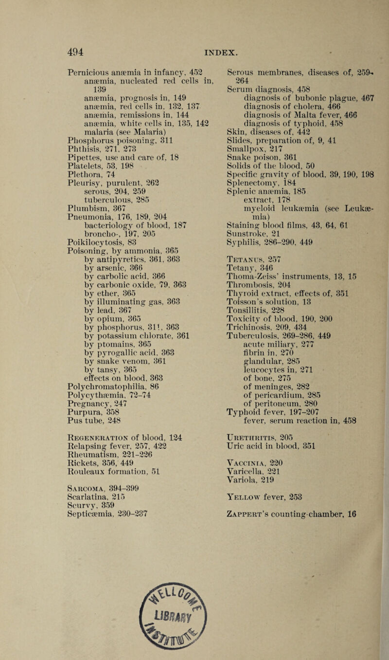 Pernicious anaemia in infancy, 452 anaemia, nucleated red cells in, 139 anaemia, prognosis in, 149 anaemia, red cells in. 132, 137 anaemia, remissions in, 144 anaemia, white cells in, 135, 142 malaria (see Malaria) Phosphorus poisoning, 311 Phthisis, 271. 273 Pipettes, use and care of, 18 Platelets, 53, 198 Plethora, 74 Pleurisy, purulent, 262 serous, 204, 259 tuberculous, 285 Plumbism, 367 Pneumonia, 176, 189, 204 bacteriology of blood, 187 broncho-, 197, 205 Poikilocytosis, 83 Poisoning, by ammonia, 365 by antipyretics. 361, 363 by arsenic, 366 by carbolic acid. 366 by carbonic oxide, 79. 363 by ether, 365 by illuminating gas, 363 by lead, 367 by opium, 365 by phosphorus, 311, 363 by potassium chlorate, 361 by ptomains, 365 by pyrogallic acid, 363 by snake venom, 361 by tansy, 365 effects on blood, 363 Polycliromatophilia, 86 Polycythemia, 72-74 Pregnancy, 247 Purpura, 358 Pus tube, 248 Regeneration of blood, 124 Relapsing fever, 257, 422 Rheumatism, 221-226 Rickets, 356, 449 Rouleaux formation, 51 Sarcoma, 394-399 Scarlatina, 215 Scurvy, 359 Septicemia, 230-237 Serous membranes, diseases of, 259- 264 Serum diagnosis, 458 diagnosis of bubonic plague, 467 diagnosis of cholera, 466 diagnosis of Malta fever, 466 diagnosis of typhoid, 458 Skin, diseases of, 442 Slides, preparation of, 9, 41 Smallpox, 217 Snake poison, 361 Solids of the blood, 50 Specific gravity of blood, 39, 190, 198 Splenectomy, 184 Splenic anemia, 185 extract, 178 myeloid leukemia (see Leuke¬ mia) Staining blood films, 43, 64, 61 Sunstroke, 21 Syphilis, 286-290, 449 Tetanus, 257 Tetany, 346 Thoma-Zeiss’ instruments, 13, 15 Thrombosis, 204 Thyroid extract, effects of, 351 Toisson’s solution, 13 Tonsillitis, 228 Toxicity of blood, 190, 200 Trichinosis. 209, 434 Tuberculosis, 269-286, 449 acute miliary, 277 fibrin in, 270 glandular, 285 leucocytes in, 271 of bone, 275 of meninges, 282 of pericardium, 285 of peritoneum, 280 Typhoid fever, 197-207 fever, serum reaction in, 458 Urethritis, 205 Uric acid in blood. 351 Vaccinia, 220 Varicella, 221 Variola, 219 Yellow fever, 253 Zappert’s counting chamber, 16