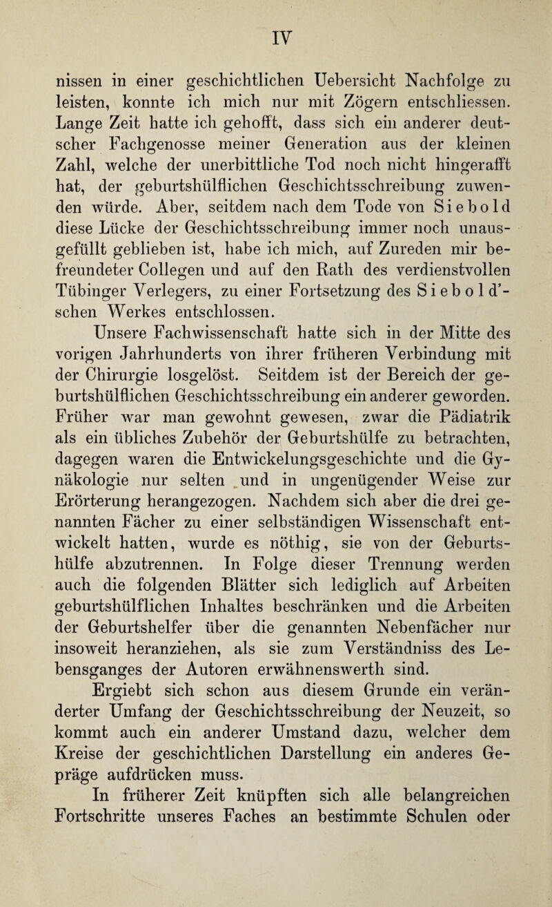 nissen in einer geschichtlichen Uebersicht Nachfolge zu leisten, konnte ich mich nur mit Zögern entschlossen. Lange Zeit hatte ich gehofft, dass sich ein anderer deut¬ scher Fachgenosse meiner Generation aus der kleinen Zahl, welche der unerbittliche Tod noch nicht hingerafft hat, der geburtshilflichen Geschichtsschreibung zuwen¬ den würde. Aber, seitdem nach dem Tode von Sie hold diese Lücke der Geschichtsschreibung immer noch unaus- gefüllt geblieben ist, habe ich mich, auf Zureden mir be¬ freundeter Collegen und auf den Rath des verdienstvollen Tübinger Verlegers, zu einer Fortsetzung des S i e b o 1 d’- schen Werkes entschlossen. Unsere Fachwissenschaft hatte sich in der Mitte des vorigen Jahrhunderts von ihrer früheren Verbindung mit der Chirurgie losgelöst. Seitdem ist der Bereich der ge- burtshülflichen Geschichtsschreibung ein anderer geworden. Früher war man gewohnt gewesen, zwar die Pädiatrik als ein übliches Zubehör der Geburtshülfe zu betrachten, dagegen waren die Entwickelungsgeschichte und die G}^- näkologie nur selten und in ungenügender Weise zur Erörterung herangezogen. Nachdem sich aber die drei ge¬ nannten Fächer zu einer selbständigen Wissenschaft ent¬ wickelt hatten, wurde es nöthig, sie von der Geburts¬ hülfe abzutrennen. In Folge dieser Trennung werden auch die folgenden Blätter sich lediglich auf Arbeiten geburtshülflichen Inhaltes beschränken und die Arbeiten der Geburtshelfer über die genannten Nebenfächer nur insoweit heranziehen, als sie zum Verständniss des Le¬ bensganges der Autoren erwähnenswerth sind. Ergiebt sich schon aus diesem Grunde ein verän¬ derter Umfang der Geschichtsschreibung der Neuzeit, so kommt auch ein anderer Umstand dazu, welcher dem Kreise der geschichtlichen Darstellung ein anderes Ge¬ präge aufdrücken muss. In früherer Zeit knüpften sich alle belangreichen Fortschritte unseres Faches an bestimmte Schulen oder