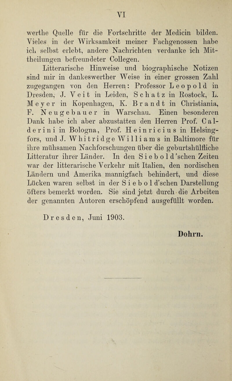 werthe Quelle für die Fortschritte der Medicin bilden. Vieles in der Wirksamkeit meiner Fachgenossen habe ich seihst erlebt, andere Nachrichten verdanke ich Mit- theilungen befreundeter Collegen. Literarische Hinweise und biographische Notizen sind mir in dankeswerther Weise in einer grossen Zahl zugegangen von den Herren: Professor Leopold in Dresden, J. Veit in Leiden, Schatz in Rostock, L. Meyer in Kopenhagen, K. Brandt in Christiania, F. Neugebauer in Warschau. Einen besonderen Dank habe ich aber abzustatten den Herren Prof. C ai¬ de r i n i in Bologna, Prof. Heinricius in Helsing- fors, und J. Whitridge Williams in Baltimore für ihre mühsamen Nachforschungen über die geburtsliülfliche Litteratur ihrer Länder. In den S i e b o 1 d ’sehen Zeiten war der litterarische Verkehr mit Italien, den nordischen Ländern und Amerika mannigfach behindert, und diese Lücken waren selbst in der S i e b o 1 d’schen Darstellung öfters bemerkt worden. Sie sind jetzt durch die Arbeiten der genannten Autoren erschöpfend ausgefüllt worden. Dresden, Juni 1903. Dolirn.