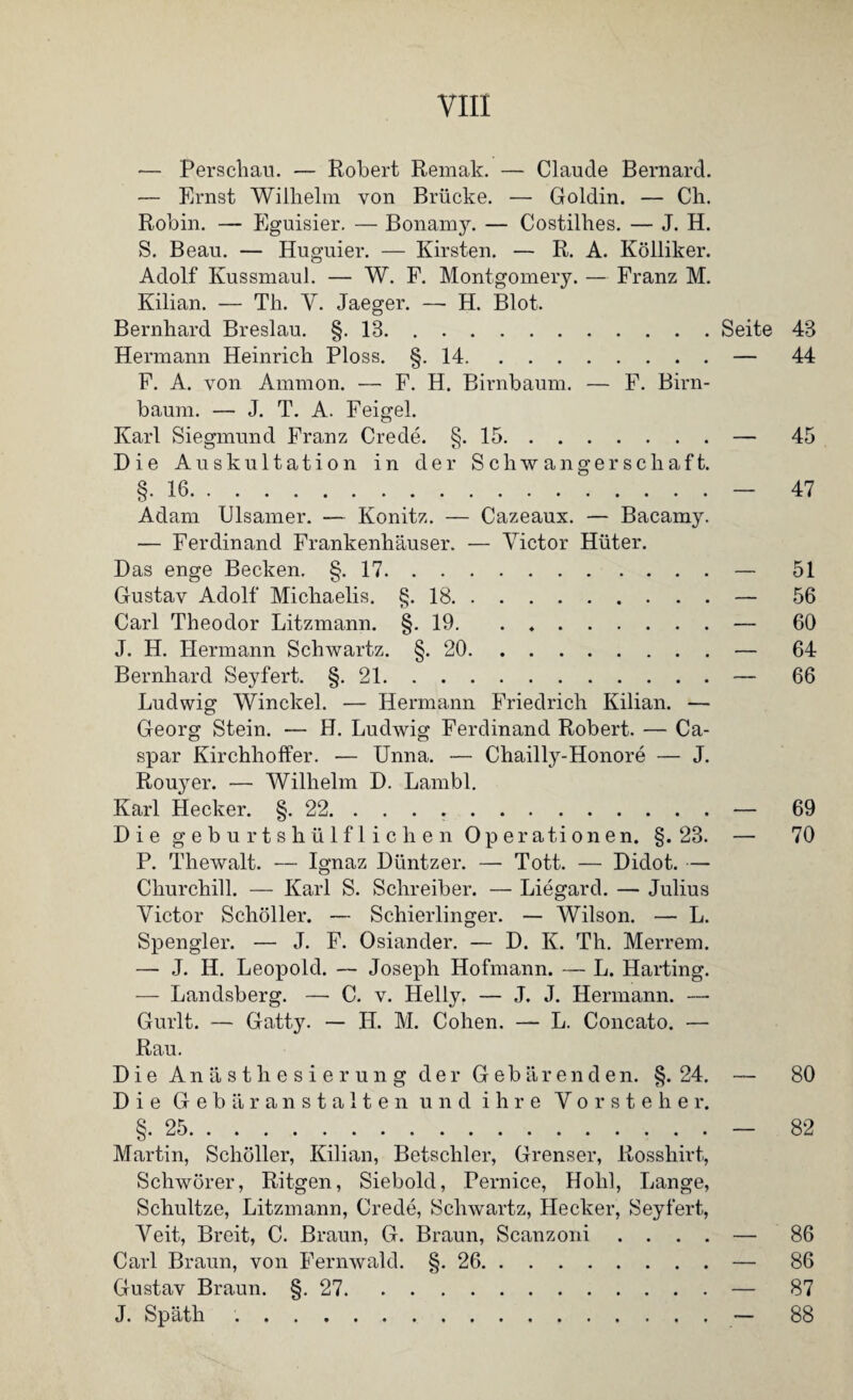 — Perschau. — Robert Remak. — Claude Bernard. — Ernst Wilhelm von Brücke. — Goldin. — Ch. Robin. — Eguisier. — Bonamy. — Costilhes. — J. H. S. Beau. — Huguier. — Kirsten. — R. A. Kölliker. Adolf Kussmaul. — W. F. Montgomery. — Franz M. Kilian. — Th. Y. Jaeger. —- H. Blot. Bernhard Breslau. §.13.Seite 43 Hermann Heinrich Ploss. §.14.— 44 F. A. von Ammon. — F. H. Birnbaum. — F. Birn¬ baum. — J. T. A. Feigel. Karl Siegmund Franz Crede. §.15.— 45 Die Auskultation in der Schwangerschaft. §.16.— 47 Adam Ulsamer. — Könitz. — Cazeaux. — Bacamy. — Ferdinand Frankenhäuser. — Victor Hüter. Das enge Becken. §.17.— 51 Gustav Adolf Michaelis. §.18.— 56 Carl Theodor Litzmann. §.19.— 60 J. H. Hermann Schwartz. §.20.— 64 Bernhard Seyfert. §.21.— 66 Ludwig Winckel. — Hermann Friedrich Kilian. — Georg Stein. — H. Ludwig Ferdinand Robert. — Ca¬ spar Kirchhoffer. — Unna. — Chailly-Honore — J. Rou}rer. — Wilhelm D. Lambl. Karl Hecker. §. 22.— 69 Die geburtshülfliclien Operationen. §. 23. — 70 P. Thewalt. — Ignaz Düntzer. — Tott. — Didot. — Churchill. — Karl S. Schreiber. — Liegard. — Julius Victor Schüller. — Schierlinger. — Wilson. — L. Spengler. — J. F. Osiander. — D. K. Th. Merrem. — J. II. Leopold. — Joseph Hofmann. — L. Harting. — Landsberg. — C. v. Helly. — J. J. Hermann. — Gurlt. — Gatty. — H. M. Cohen. — L. Concato. — Rau. Die Anästhesierung der Gebärenden. §. 24. — 80 Die Gebäranstalten und ihre Vorsteher. §.25.— 82 Martin, Schüller, Kilian, Betschier, Grenser, Rosshirt, Schwürer, Ritgen, Siebold, Pernice, Hohl, Lange, Schultze, Litzmann, Crede, Schwartz, Hecker, Seyfert, Veit, Breit, C. Braun, G. Braun, Scanzoni .... — 86 Carl Braun, von Fernwahl. §.26.— 86 Gustav Braun. §. 27.— 87 J. Späth .— 88