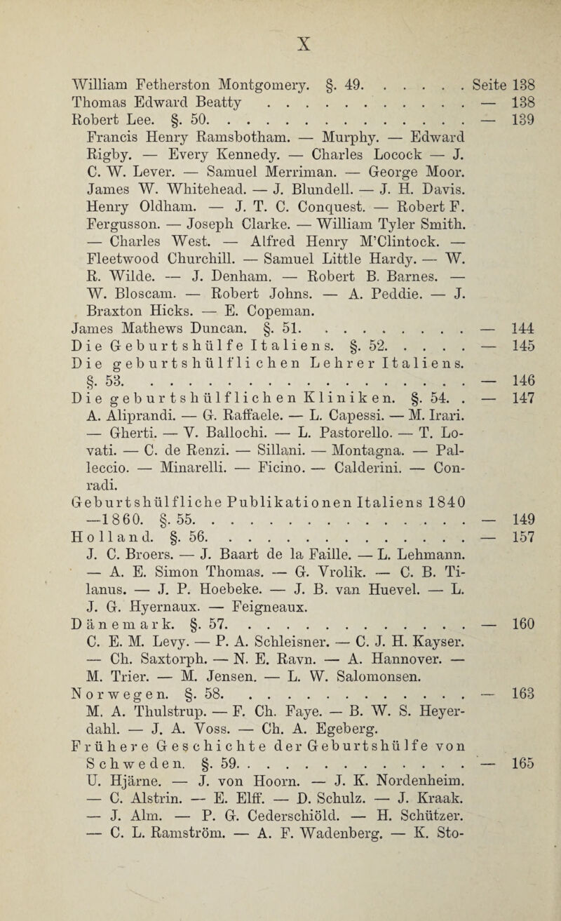 William Fetherston Montgomery. §.49.Seite 188 Thomas Edward Beatty. — 188 Robert Lee. §.50.— 139 Francis Henry Ramsbotham. — Murphy. — Edward Rigby. — Every Kennedy. — Charles Locock — J. C. W. Lever. — Samuel Merriman. — George Moor. James W. Whitehead. — J. Blundell. — J. H. Davis. Henry Oldham. — J. T. C. Conquest. — Robert F. Fergusson. — Joseph Clarke. — William Tyler Smith. — Charles West. — Alfred Henry M’Clintock. — Fleetwood Churchill. — Samuel Little Hardy. — W. R. Wilde. — J. Denham. — Robert B. Barnes. — W. Bloscam. — Robert Johns. — A. Peddie. — J. Braxton Hicks. — E. Copeman. James Mathews Duncan. §.51.- Die Geburtshülfe Italiens. §.52.- Die geburtshül fliehen Lehrer Italiens. 144 145 §.53.— 146 Die geburtshülflichen Kliniken. §.54. . — 147 A. Aliprandi. — G. Raffaele. — L. Capessi. — M. Irari. — Gherti. — V. Ballochi. — L. Pastorello. — T. Lo- vati. — C. de Renzi. — Sillani. — Montagna. — Pal- leccio. — Minarelli. — Ficino. — Calderini. — Con- radi. Geburtshülfliche Publikationen Italiens 1840 —1860. §.55.— 149 Holland. §.56.— 157 J. C. Broers. — J. Baart de la Faille. — L. Lehmann. — A. E. Simon Thomas. — G. Yrolik. — C. B. Ti- lanus. — J. P. Hoebeke. — J. B. van Huevel. — L. J. G. Hyernaux. — Feigneaux. Dänemark. §.57.— 160 C. E. M. Levy. — P. A. Schleisner. — C. J. H. Kayser. — Ch. Saxtorph. — N. E. Ravn. — A. Hannover. — M. Trier. — M. Jensen. — L. W. Salomonsen. Norwegen. §. 58.— 163 M. A. Thulstrup. — F. Ch. Faye. — B. W. S. Heyer- dahl. — J. A. Yoss. — Ch. A. Egeberg. Frühere Geschichte derGeburtshüife von Schweden. §.59.— 165 U. Hjärne. — J. von Hoorn. — J. K. Nordenheim. — C. Alstrin. — E. Elff. — D. Schulz. — J. Kraak. — J. Alm. — P. G. Cederschiöld. — H. Schützer. — C. L. Rainström. — A. F. Wadenberg. — K. Sto-