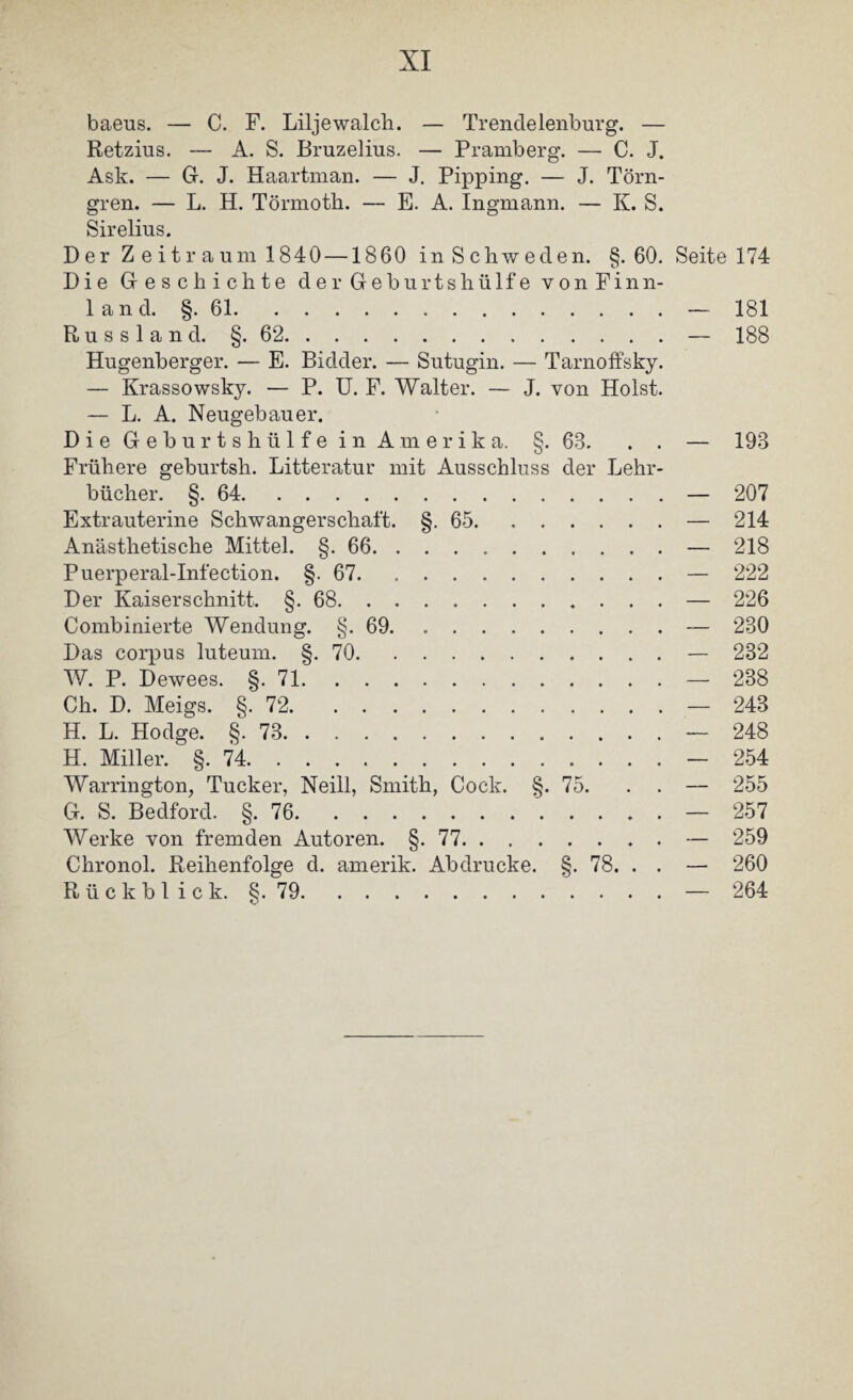 baeus. — C. F. Liljewalcli. — Trendelenburg. — Retzius. — A. S. Bruzelius. — Pramberg. — C. J. Ask. — G. J. Haartman. — J. Pipping. — J. Törn- gren. — L. H. Törmoth. — E. A. Ingmann. — K. S. Sirelius. Der Z eitr auin 1840 —1860 in Schweden. §.60. Seite 174 Die Geschichte der Geburtshülfe vonFinn- 1 a n d. §. 61.— 181 Russland. §. 62.— 188 Hugenberger. — E. Bidder. — Sutugin. — TarnofFsky. — Krassowsky. — P. U. F. Walter. — J. von Holst. — L. A. Neugebauer. Die Geburtshülfe in Amerika. §-68. . . — 198 Frühere geburtsh. Litteratur mit Ausschluss der Lehr¬ bücher. §. 64.— 207 Extrauterine Schwangerschaft. §.65.— 214 Anästhetische Mittel. §. 66.— 218 Puerperal-Infection. §-67.— 222 Der Kaiserschnitt. §.68.— 226 Combinierte Wendung. §.69.— 230 Das corpus luteum. §.70.— 232 W. P. Dewees. §.71.— 238 Ch. D. Meigs. §.72.— 243 H. L. Hodge. §.73.— 248 H. Miller. §.74.— 254 Warrington, Tucker, Neill, Smith, Cock. §. 75. . . — 255 G. S. Bedford. §.76.— 257 Werke von fremden Autoren. §.77.. . — 259 Chronol. Reihenfolge d. amerik. Abdrucke. §. 78. . . — 260 R ü c k b 1 i c k. §. 79.— 264