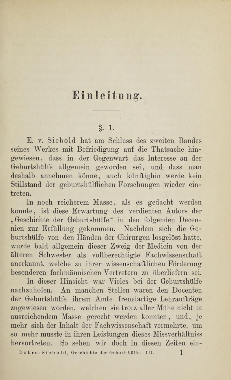 Einleitung. §• i. E. y. Sieb old hat am Schluss des zweiten Bandes seines Werkes mit Befriedigung auf die Thatsache hin- O o gewiesen, dass in der Gegenwart das Interesse an der Geburtshülfe allgemein geworden sei, und dass man deshalb annehmen könne, auch künftighin werde kein Stillstand der geburtshülfhchen Forschungen wieder ein- treten. In noch reicherem Masse, als es gedacht werden konnte, ist diese Erwartung des verdienten Autors der „Geschichte der Geburtshülfe“ in den folgenden Decen- nien zur Erfüllung gekommen. Nachdem sich die Ge¬ burtshülfe von den Händen der Chirurgen losgelöst hatte, wurde bald allgemein dieser Zweig der Medicin von der älteren Schwester als vollberechtigte Fachwissenschaft anerkannt, welche zu ihrer wissenschaftlichen Förderung besonderen fachmännischen Vertretern zu überliefern sei. In dieser Hinsicht war Vieles bei der Geburtshülfe nachzuholen. An manchen Stellen waren den Docenten der Geburtshülfe ihrem Amte fremdartige Lehraufträge zugewiesen worden, welchen sie trotz aller Mühe nicht in ausreichendem Masse gerecht werden konnten, und, je mehr sich der Inhalt der Fachwissenschaft vermehrte, um so mehr musste in ihren Leistungen dieses Missverhältniss hervortreten. So sehen wir doch in diesen Zeiten ein-