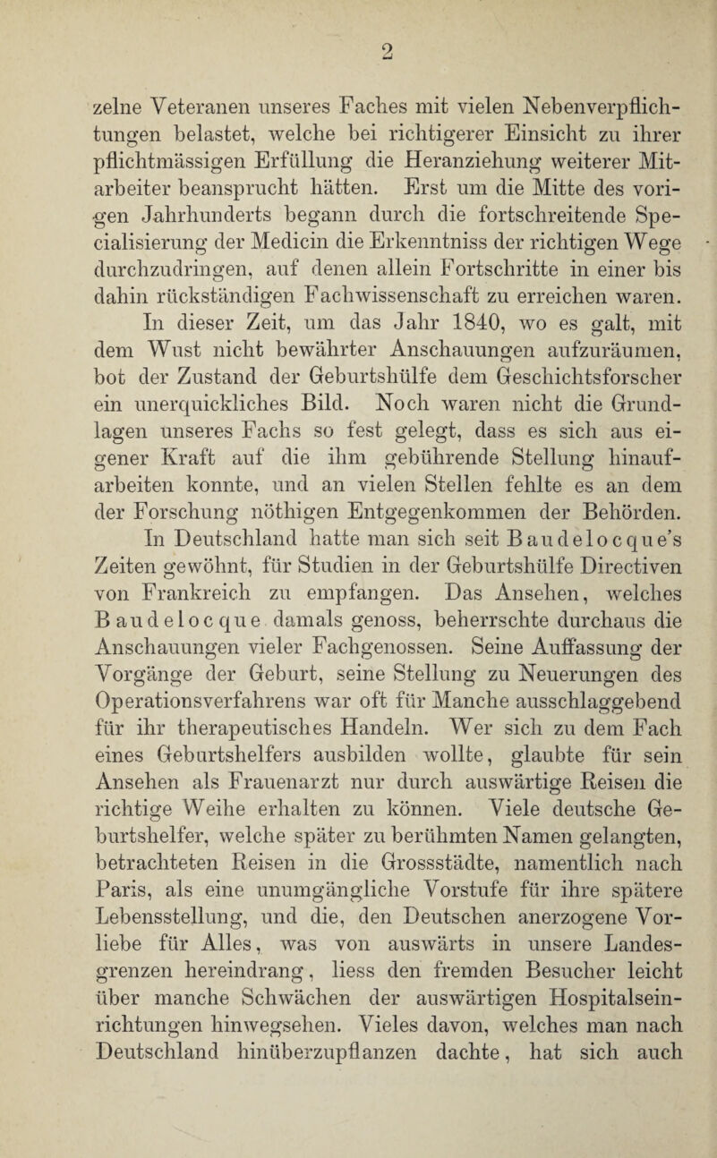 9 zelne Veteranen unseres Faches mit vielen Neben Verpflich¬ tungen belastet, welche bei richtigerer Einsicht zu ihrer pflichtmässigen Erfüllung die Heranziehung weiterer Mit¬ arbeiter beansprucht hätten. Erst um die Mitte des vori¬ gen Jahrhunderts begann durch die fortschreitende Spe- cialisierung der Medicin die Erkenntniss der richtigen Wege durchzudringen, auf denen allein Fortschritte in einer bis dahin rückständigen Fachwissenschaft zu erreichen waren. In dieser Zeit, um das Jahr 1840, wo es galt, mit dem Wust nicht bewährter Anschauungen aufzuräumen, bot der Zustand der Geburtshülfe dem Geschichtsforscher ein unerquickliches Bild. Noch waren nicht die Grund¬ lagen unseres Fachs so fest gelegt, dass es sich aus ei¬ gener Kraft auf die ihm gebührende Stellung hinauf¬ arbeiten konnte, und an vielen Stellen fehlte es an dem der Forschung nöthigen Entgegenkommen der Behörden. In Deutschland hatte man sich seit Baudelocque’s Zeiten gewöhnt, für Studien in der Geburtshülfe Directiven von Frankreich zu empfangen. Das Ansehen, welches Baudelocque damals genoss, beherrschte durchaus die Anschauungen vieler Fachgenossen. Seine Auffassung der Vorgänge der Geburt, seine Stellung zu Neuerungen des OperationsVerfahrens war oft für Manche ausschlaggebend für ihr therapeutisches Handeln. Wer sich zu dem Fach eines Geburtshelfers ausbilden wollte, glaubte für sein Ansehen als Frauenarzt nur durch auswärtige Reisen die richtige Weihe erhalten zu können. Viele deutsche Ge¬ burtshelfer, welche später zu berühmten Namen gelangten, betrachteten Reisen in die Grossstädte, namentlich nach Paris, als eine unumgängliche Vorstufe für ihre spätere Lebensstellung, und die, den Deutschen anerzogene Vor¬ liebe für Alles, was von auswärts in unsere Landes¬ grenzen hereindrang, liess den fremden Besucher leicht über manche Schwächen der auswärtigen Hospitalsein¬ richtungen hinwegsehen. Vieles davon, welches man nach Deutschland hinüberzupflanzen dachte, hat sich auch
