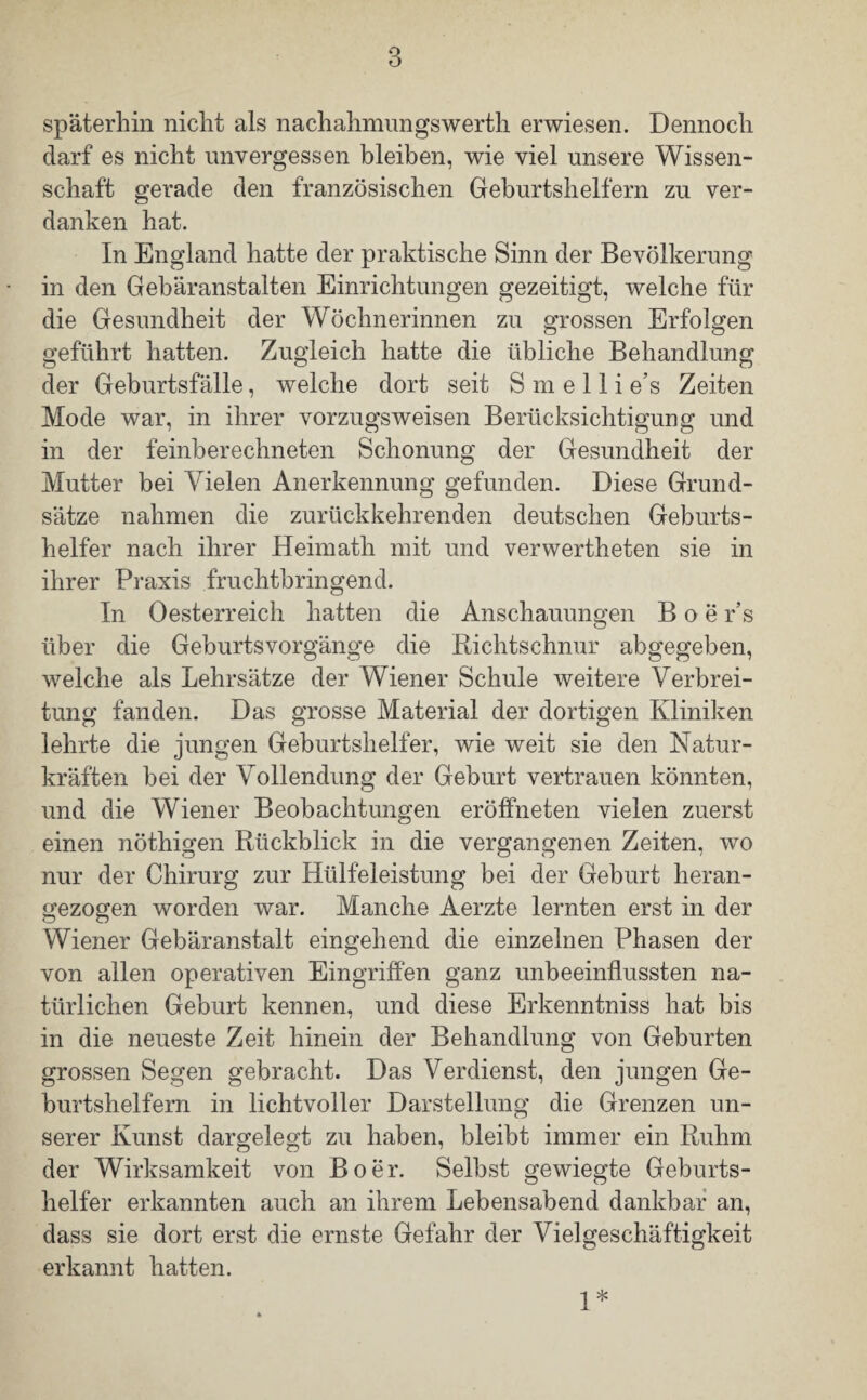 späterhin nicht als nachahmungswerth erwiesen. Dennoch darf es nicht unvergessen bleiben, wie viel unsere Wissen¬ schaft gerade den französischen Geburtshelfern zu ver¬ danken hat. In England hatte der praktische Sinn der Bevölkerung in den Gebäranstalten Einrichtungen gezeitigt, welche für die Gesundheit der Wöchnerinnen zu grossen Erfolgen geführt hatten. Zugleich hatte die übliche Behandlung der Geburtsfälle, welche dort seit S m e 11 i e’s Zeiten Mode war, in ihrer vorzugsweisen Berücksichtigung und in der feinberechneten Schonung der Gesundheit der Mutter bei Vielen Anerkennung gefunden. Diese Grund¬ sätze nahmen die zurückkehrenden deutschen Geburts¬ helfer nach ihrer Heimath mit und verwerteten sie in ihrer Praxis fruchtbringend. In Oesterreich hatten die Anschauungen Boe r’s über die Geburtsvorgänge die Richtschnur abgegeben, welche als Lehrsätze der Wiener Schule weitere Verbrei¬ tung fanden. Das grosse Material der dortigen Kliniken lehrte die jungen Geburtshelfer, wie weit sie den Natur¬ kräften bei der Vollendung der Geburt vertrauen könnten, und die Wiener Beobachtungen eröffneten vielen zuerst einen nötigen Rückblick in die vergangenen Zeiten, wo nur der Chirurg zur Hülfeleistung bei der Geburt heran¬ gezogen worden war. Manche Aerzte lernten erst in der Wiener Gebäranstalt eingehend die einzelnen Phasen der von allen operativen Eingriffen ganz unbeeinflussten na¬ türlichen Geburt kennen, und diese Erkenntniss hat bis in die neueste Zeit hinein der Behandlung von Geburten grossen Segen gebracht. Das Verdienst, den jungen Ge¬ burtshelfern in lichtvoller Darstellung die Grenzen un¬ serer Kunst dargelegt zu haben, bleibt immer ein Ruhm der Wirksamkeit von Roer. Selbst gewiegte Geburts¬ helfer erkannten auch an ihrem Lebensabend dankbar an, dass sie dort erst die ernste Gefahr der Vielgeschäftigkeit erkannt hatten. 1*