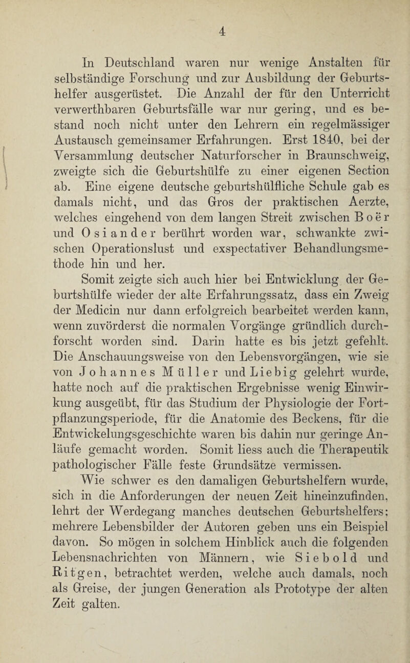 In Deutschland waren nur wenige Anstalten für selbständige Forschung und zur Ausbildung der Geburts¬ helfer ausgerüstet. Die Anzahl der für den Unterricht verwerthbaren Geburtsfälle war nur gering, und es be¬ stand noch nicht unter den Lehrern ein regelmässiger Austausch gemeinsamer Erfahrungen. Erst 1840, bei der Versammlung deutscher Naturforscher in Braunschweig, zweigte sich die Geburtshülfe zu einer eigenen Section ab. Eine eigene deutsche geburtshilfliche Schule gab es damals nicht, und das Gros der praktischen Aerzte, welches eingehend von dem langen Streit zwischen Boer und Osiander berührt worden war, schwankte zwi¬ schen Operationslust und exspectativer Behandlungsme¬ thode hin und her. Somit zeigte sich auch hier bei Entwicklung der Ge¬ burtshülfe wieder der alte Erfahrungssatz, dass ein Zweig der Medicin nur dann erfolgreich bearbeitet werden kann, wenn zuvörderst die normalen Vorgänge gründlich durch¬ forscht worden sind. Darin hatte es bis jetzt gefehlt. Die Anschauungsweise von den Lebensvorgängen, wie sie von Johannes Müller und Liebig gelehrt wurde, hatte noch auf die praktischen Ergebnisse wenig Einwir¬ kung ausgeübt, für das Studium der Physiologie der Fort¬ pflanzungsperiode, für die Anatomie des Beckens, für die Entwickelungsgeschichte waren bis dahin nur geringe An¬ läufe gemacht worden. Somit liess auch die Therapeutik pathologischer Fälle feste Grundsätze vermissen. Wie schwer es den damaligen Geburtshelfern wurde, sich in die Anforderungen der neuen Zeit hineinzufinden, lehrt der Werdegang manches deutschen Geburtshelfers; mehrere Lebensbilder der Autoren geben uns ein Beispiel davon. So mögen in solchem Hinblick auch die folgenden Lebensnachrichten von Männern, wie S i e b o 1 d und Bit gen, betrachtet werden, welche auch damals, noch als Greise, der jungen Generation als Prototype der alten Zeit galten.