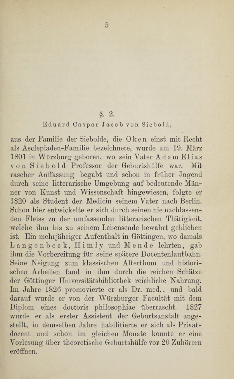 $ 2 b* -j* Eduard Caspar Jacob von Siebold, aus der Familie der Siebolde, die Oken einst mit Recht als Asclepiaden-Familie bezeichnete, wurde am 19. März 1801 in Würzburg geboren, wo sein Vater Adam Elias von Siebold Professor der Geburtshülfe war. Mit rascher Auffassung begabt und schon in früher Jugend durch seine litterarische Umgebung auf bedeutende Män¬ ner von Kunst und Wissenschaft hingewiesen, folgte er 1820 als Student der Medicin seinem Vater nach Berlin. Schon hier entwickelte er sich durch seinen nie nachlassen¬ den Fleiss zu der umfassenden litterarischen Thätigkeit, welche ihm bis zu seinem Lebensende bewahrt geblieben ist. Ein mehrjähriger Aufenthalt in Göttingen, wo damals Langenbeck, Hirn ly und Mende lehrten, gab ihm die Vorbereitung für seine spätere Docentenlaufbahn. Seine Neigung zum klassischen Alterthum und histori¬ schen Arbeiten fand in ihm durch die reichen Schätze der Göttinger Universitätsbibliothek reichliche Nahrung. Im Jahre 1826 promovierte er als Dr. med., und bald darauf wurde er von der Würzburger Facultät mit dem Diplom eines doctoris philosophiae überrascht. 1827 wurde er als erster Assistent der Geburtsanstalt ange¬ stellt, in demselben Jahre habilitierte er sich als Privat- docent und schon im gleichen Monate konnte er eine Vorlesung über theoretische Geburtshülfe vor 20 Zuhörern eröffnen.