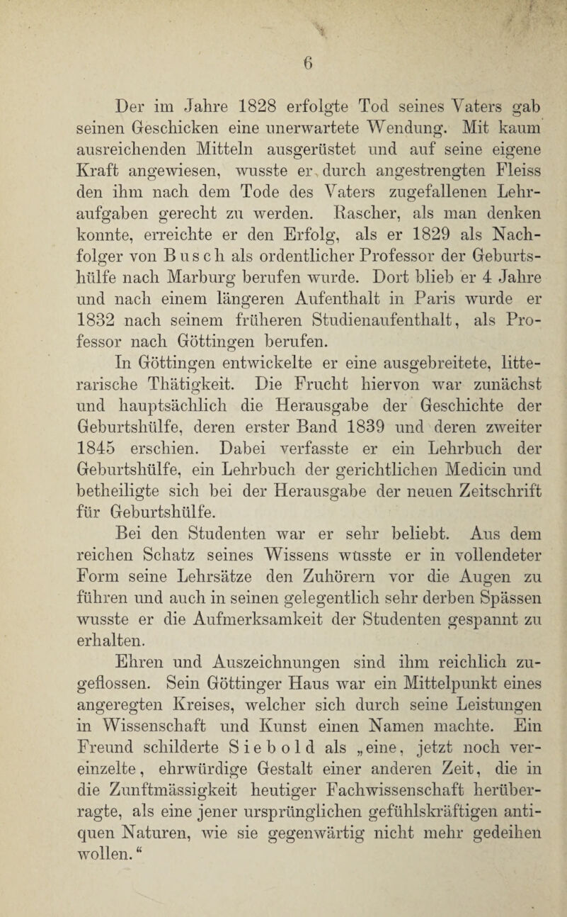 Der im Jahre 1828 erfolgte Tod seines Vaters gab seinen Geschicken eine unerwartete Wendung. Mit kaum ausreichenden Mitteln ausgerüstet und auf seine eigene Kraft angewiesen, wusste er , durch angestrengten Fleiss den ihm nach dem Tode des Vaters zugefallenen Lehr¬ aufgaben gerecht zu werden. Rascher, als man denken konnte, erreichte er den Erfolg, als er 1829 als Nach¬ folger von Busch als ordentlicher Professor der Geburts¬ hülfe nach Marburg berufen wurde. Dort blieb er 4 Jahre und nach einem längeren Aufenthalt in Paris wurde er 1832 nach seinem früheren Studienaufenthalt, als Pro¬ fessor nach Göttingen berufen. In Göttingen entwickelte er eine ausgebreitete, lite¬ rarische Thätigkeit. Die Frucht hiervon war zunächst und hauptsächlich die Herausgabe der Geschichte der Geburtshülfe, deren erster Band 1839 und deren zweiter 1845 erschien. Dabei verfasste er ein Lehrbuch der Geburtshülfe, ein Lehrbuch der gerichtlichen Medicin und betheiligte sich bei der Herausgabe der neuen Zeitschrift für Geburtshülfe. Bei den Studenten war er sehr beliebt. Aus dem reichen Schatz seines Wissens wüsste er in vollendeter Form seine Lehrsätze den Zuhörern vor die Augen zu führen und auch in seinen gelegentlich sehr derben Spässen wusste er die Aufmerksamkeit der Studenten gespannt zu erhalten. Ehren und Auszeichnungen sind ihm reichlich zu¬ geflossen. Sein Göttinger Haus war ein Mittelpunkt eines angeregten Kreises, welcher sich durch seine Leistungen in Wissenschaft und Kunst einen Namen machte. Ein Freund schilderte Sie b old als „eine, jetzt noch ver¬ einzelte, ehrwürdige Gestalt einer anderen Zeit, die in die Zunftmässigkeit heutiger Fachwissenschaft herüber¬ ragte, als eine jener ursprünglichen gefühlskräftigen anti- quen Naturen, wie sie gegenwärtig nicht mehr gedeihen wollen. “