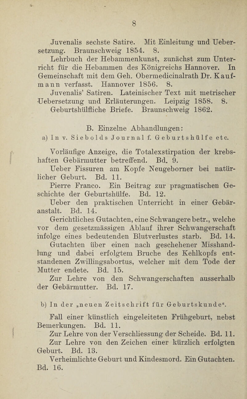 Juvenalis sechste Satire. Mit Einleitung und Ueber- setzung. Braunschweig 1854. 8. Lehrbuch der Hebammenkunst, zunächst zum Unter¬ richt für die Hebammen des Königreichs Hannover. In Gemeinschaft mit dem Geh. Obermedicinalrath Dr. Kauf- mann verfasst. Hannover 1856. 8. Juvenalis’ Satiren. Lateinischer Text mit metrischer •Uebersetzung und Erläuterungen. Leipzig 1858. 8. Geburtshtilfliche Briefe. Braunschweig 1862. B. Einzelne Abhandlungen: a) In v. Siebold s Journal f. Geburtshülfe etc. Vorläufige Anzeige, die Totalexstirpation der krebs¬ haften Gebärmutter betreffend. Bd. 9. Ueber Fissuren am Kopfe Neugeborner bei natür¬ licher Geburt. Bd. 11. Pierre Franco. Ein Beitrag zur pragmatischen Ge¬ schichte der Geburtshülfe. Bd. 12. Ueber den praktischen Unterricht in einer Gebär¬ anstalt. Bd. 14. Gerichtliches Gutachten, eine Schwangere betr., welche vor dem gesetzmässigen Ablauf ihrer Schwangerschaft infolge eines bedeutenden Blutverlustes starb. Bd. 14. Gutachten über einen nach geschehener Misshand¬ lung und dabei erfolgtem Bruche des Kehlkopfs ent¬ standenen Zwillings ab ortus, welcher mit dem Tode der Mutter endete. Bd. 15. Zur Lehre von den Schwangerschaften ausserhalb der Gebärmutter. Bd. 17. b) In der „neuen Zeitschrift für Geburtskunde“. Fall einer künstlich eingeleiteten Frühgeburt, nebst Bemerkungen. Bd. 11. Zur Lehre von der Verschliessung der Scheide. Bd. 11. Zur Lehre von den Zeichen einer kürzlich erfolgten Geburt. Bd. 13. Verheimlichte Geburt und Kindesmord. Ein Gutachten. Bd. 16.