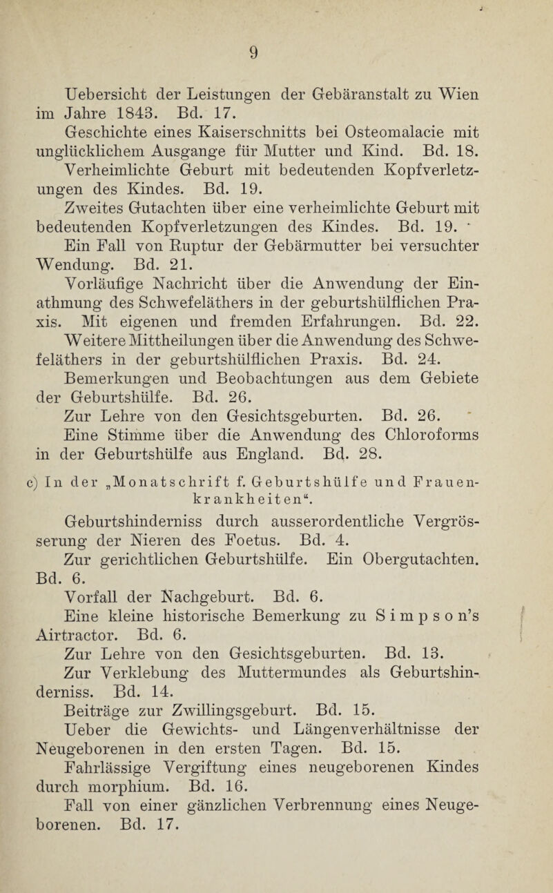 Uebersicht der Leistungen der Gebäranstalt zu Wien im Jahre 1843. Bd. 17. Geschichte eines Kaiserschnitts bei Osteomalacie mit unglücklichem Ausgange für Mutter und Kind. Bd. 18. Verheimlichte Geburt mit bedeutenden Kopfverletz¬ ungen des Kindes. Bd. 19. Zweites Gutachten über eine verheimlichte Geburt mit bedeutenden Kopfverletzungen des Kindes. Bd. 19. * Ein Fall von Ruptur der Gebärmutter bei versuchter Wendung. Bd. 21. Vorläufige Nachricht über die Anwendung der Ein- athmung des Schwefeläthers in der geburtshlilflichen Pra¬ xis. Mit eigenen und fremden Erfahrungen. Bd. 22. Weitere Mittheilungen über die Anwendung des Schwe¬ feläthers in der geburtshiilflichen Praxis. Bd. 24. Bemerkungen und Beobachtungen aus dem Gebiete der Geburtshülfe. Bd. 26. Zur Lehre von den Gesichtsgeburten. Bd. 26. Eine Stimme über die Anwendung des Chloroforms in der Geburtshülfe aus England. Bd. 28. c) In der „Monatschrift f. Geburtshü 1 fe und Frauen¬ krankheiten“. Geburtshinderniss durch ausserordentliche Vergrös- serung der Nieren des Foetus. Bd. 4. Zur gerichtlichen Geburtshülfe. Ein Obergutachten. Bd. 6. Vorfall der Nachgeburt. Bd. 6. Eine kleine historische Bemerkung zu S i m p s o n’s Airtractor. Bd. 6. Zur Lehre von den Gesichtsgeburten. Bd. 13. Zur Verklebung des Muttermundes als Geburtshin¬ derniss. Bd. 14. Beiträge zur Zwillingsgeburt. Bd. 15. Ueber die Gewichts- und Längenverhältnisse der Neugeborenen in den ersten Tagen. Bd. 15. Fahrlässige Vergiftung eines neugeborenen Kindes durch morphium. Bd. 16. Fall von einer gänzlichen Verbrennung eines Neuge¬ borenen. Bd. 17.