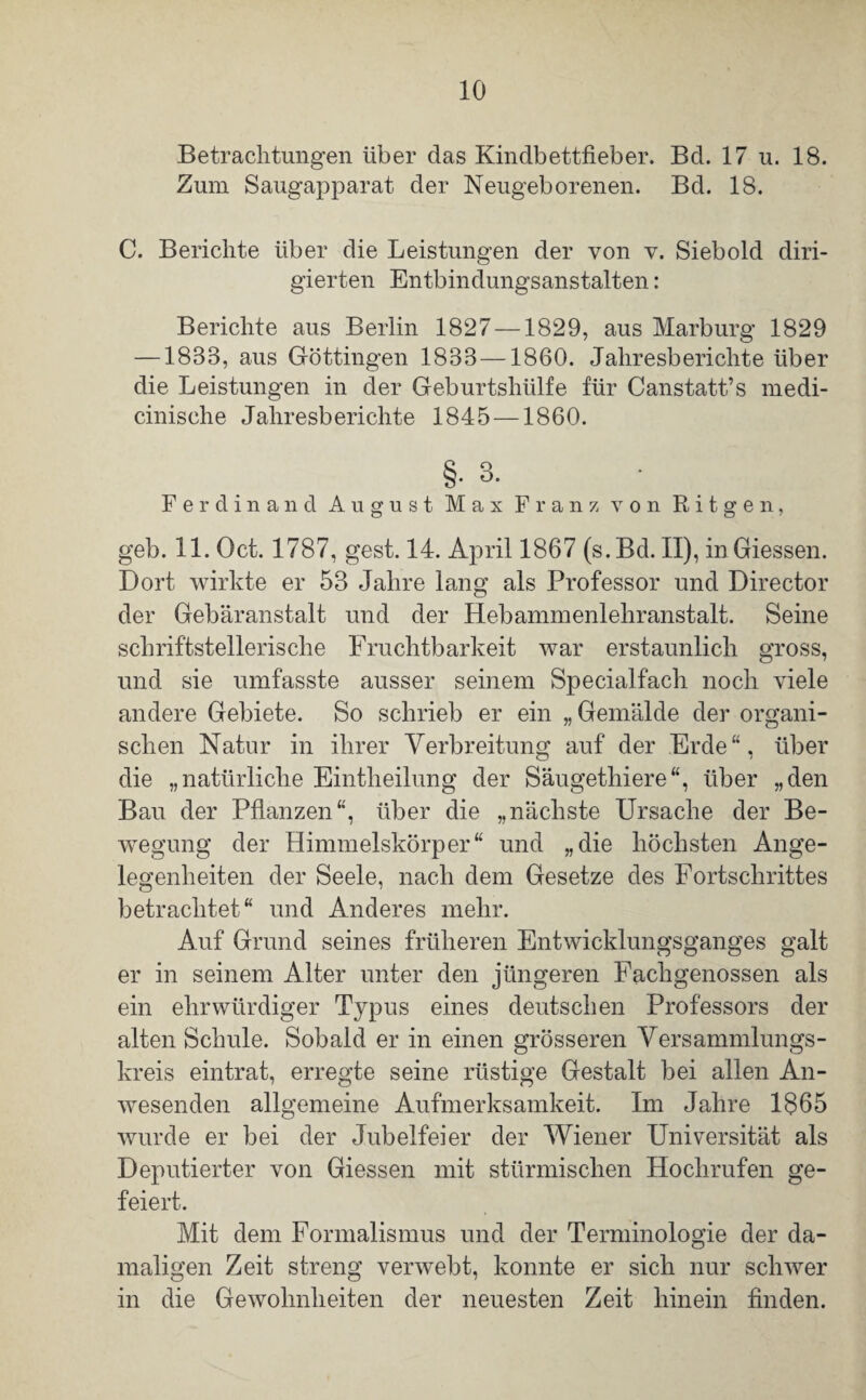 Betrachtungen über das Kindbettfieber. Bd. 17 u. 18. Zum Saugapparat der Neugeborenen. Bd. 18. C. Berichte über die Leistungen der von v. Siebold diri¬ gierten Entbindungsanstalten: Berichte aus Berlin 1827 —1829, aus Marburg 1829 —1833, aus Göttingen 1833 —1860. Jahresberichte über die Leistungen in der Geburtshülfe für Canstatt’s medi- cinische Jahresberichte 1845 —1860. §.3. Ferdinand August Max Franz von Ritgen, geb. 11. Oct. 1787, gest. 14. April 1867 (s.Bd. II), in Giessen. Dort wirkte er 53 Jahre lang als Professor und Director der Gebäranstalt und der Hebammenlehranstalt. Seine schriftstellerische Fruchtbarkeit war erstaunlich gross, und sie umfasste ausser seinem Specialfach noch viele andere Gebiete. So schrieb er ein „ Gemälde der organi¬ schen Natur in ihrer Verbreitung auf der Erde“, über die „natürliche Eintheilung der Säugethiere“, über „den Bau der Pflanzen“, über die „nächste Ursache der Be¬ wegung der Himmelskörper“ und „die höchsten Ange¬ legenheiten der Seele, nach dem Gesetze des Fortschrittes betrachtet“ und Anderes mehr. Auf Grund seines früheren Entwicklungsganges galt er in seinem Alter unter den jüngeren Fachgenossen als ein ehrwürdiger Typus eines deutschen Professors der alten Schule. Sobald er in einen grösseren Versammlungs¬ kreis eintrat, erregte seine rüstige Gestalt bei allen An¬ wesenden allgemeine Aufmerksamkeit. Im Jahre 1$65 wurde er bei der Jubelfeier der Wiener Universität als Deputierter von Giessen mit stürmischen Hochrufen ge¬ feiert. Mit dem Formalismus und der Terminologie der da¬ maligen Zeit streng verwebt, konnte er sich nur schwer in die Gewohnheiten der neuesten Zeit hinein finden.