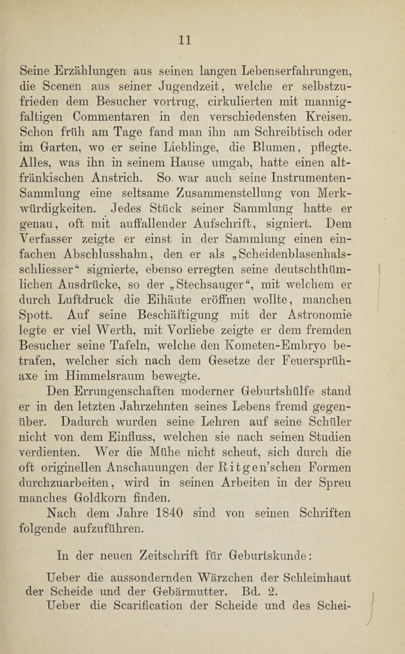 Seine Erzählungen aus seinen langen Lebenserfahrungen, die Scenen aus seiner Jugendzeit, welche er selbstzu¬ frieden dem Besucher vortrug, cirkulierten mit mannig¬ faltigen Commentaren in den verschiedensten Kreisen. Schon früh am Tage fand man ihn am Schreibtisch oder im Garten, wo er seine Lieblinge, die Blumen, pflegte. Alles, was ihn in seinem Hause umgab, hatte einen alt¬ fränkischen Anstrich. So war auch seine Instrumenten- Sammlung eine seltsame Zusammenstellung von Merk¬ würdigkeiten. Jedes Stück seiner Sammlung hatte er genau, oft mit auffallender Aufschrift, signiert. Dem Verfasser zeigte er einst in der Sammlung einen ein¬ fachen Abschlusshahn, den er als „ Scheidenblasenhals- scliliesser“ signierte, ebenso erregten seine deutschthüm- lichen Ausdrücke, so der „Stechsauger“, mit welchem er durch Luftdruck die Eihäute eröffnen wollte, manchen Spott. Auf seine Beschäftigung mit der Astronomie legte er viel Werth, mit Vorliebe zeigte er dem fremden Besucher seine Tafeln, welche den Kometen-Embryo be¬ trafen, welcher sich nach dem Gesetze der Feuersprüh- axe im Himmelsraum bewegte. Den Errungenschaften moderner Geburtshülfe stand er in den letzten Jahrzehnten seines Lebens fremd gegen¬ über. Dadurch wurden seine Lehren auf seine Schüler nicht von dem Einfluss, welchen sie nach seinen Studien verdienten. Wer die Mühe nicht scheut, sich durch die oft originellen Anschauungen der Ritgen’schen Formen durchzuarbeiten, wird in seinen Arbeiten in der Spreu manches Goldkorn finden. Nach dem Jahre 1840 sind von seinen Schriften folgende aufzuführen. In der neuen Zeitschrift für Geburtskunde: Feber die aussondernden Wärzchen der Schleimhaut der Scheide und der Gebärmutter. Bd. 2. Ueber die Scarification der Scheide und des Schei-