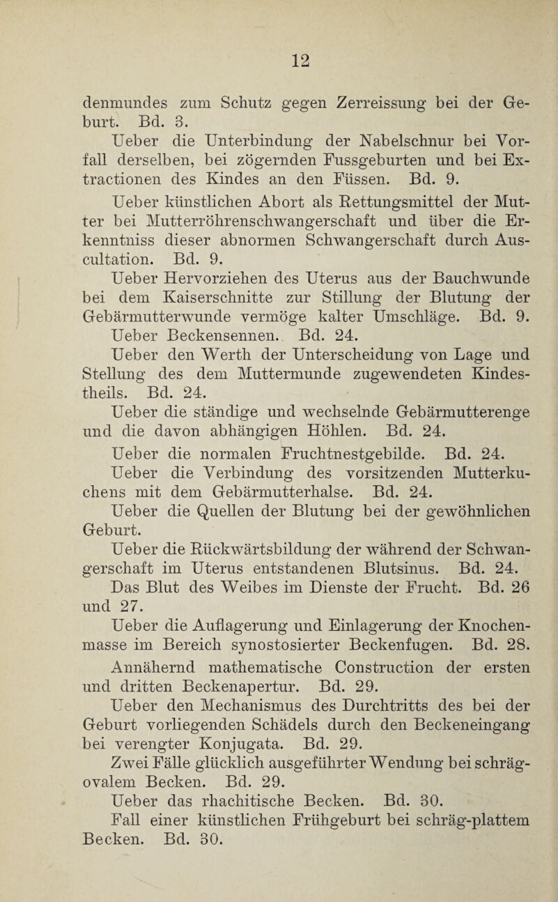 denmundes zum Schutz gegen Zerreissung bei der Ge¬ burt. Bd. 3. Ueber die Unterbindung der Nabelschnur bei Vor¬ fall derselben, bei zögernden Fussgeb urten und bei Ex¬ tractionen des Kindes an den Füssen. Bd. 9. Ueber künstlichen Abort als Rettungsmittel der Mut¬ ter bei Mutterröhrenschwangerschaft und über die Er- kenntniss dieser abnormen Schwangerschaft durch Aus- cultation. Bd. 9. Ueber Hervorziehen des Uterus aus der Bauchwunde bei dem Kaiserschnitte zur Stillung der Blutung der Gebärmutterwunde vermöge kalter Umschläge. Bd. 9. Ueber Beckensennen. Bd. 24. Ueber den Werth der Unterscheidung von Lage und Stellung des dem Muttermunde zugewendeten Kindes- theils. Bd. 24. Ueber die ständige und wechselnde Gebärmutterenge und die davon abhängigen Höhlen. Bd. 24. Ueber die normalen Fruchtnestgebilde. Bd. 24. Ueber die Verbindung des Vorsitzenden Mutterku¬ chens mit dem Gebärmutterhalse. Bd. 24. Ueber die Quellen der Blutung bei der gewöhnlichen Geburt. Ueber die Rückwärtsbildung der während der Schwan¬ gerschaft im Uterus entstandenen Blutsinus. Bd. 24. Das Blut des Weibes im Dienste der Frucht. Bd. 26 und 27. Ueber die Auflagerung und Einlagerung der Knochen¬ masse im Bereich synostosierter Beckenfugen. Bd. 28. Annähernd mathematische Construction der ersten und dritten Beckenapertur. Bd. 29. Ueber den Mechanismus des Durchtritts des bei der Geburt vorliegenden Schädels durch den Beckeneingang bei verengter Konjugata. Bd. 29. Zwei Fälle glücklich ausgeführter Wendung bei schräg¬ ovalem Becken. Bd. 29. Ueber das rhachitische Becken. Bd. 30. Fall einer künstlichen Frühgeburt bei schräg-plattem Becken. Bd. 30.
