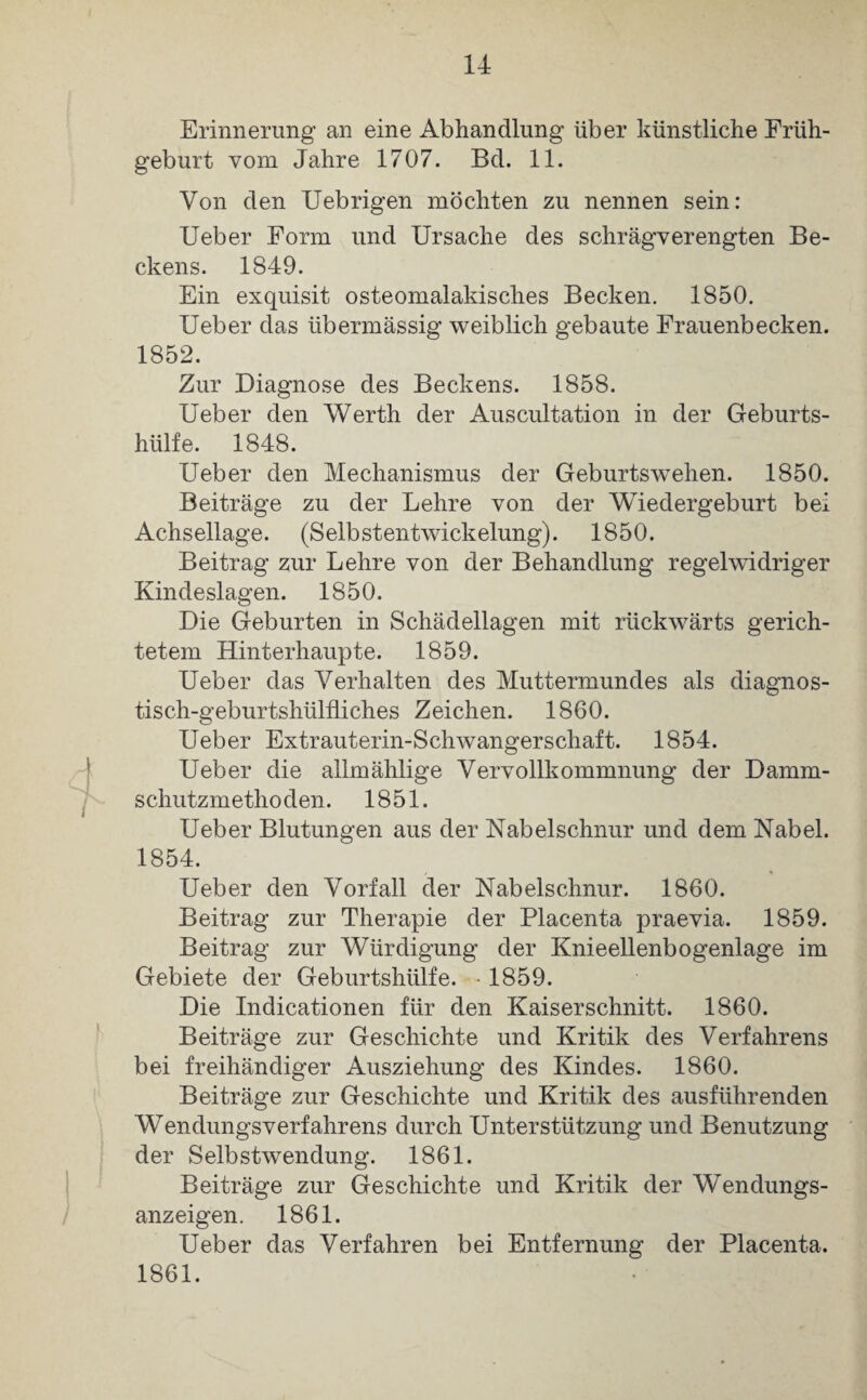 Erinnerung an eine Abhandlung über künstliche Früh¬ geburt vom Jahre 1707. Bd. 11. Von den Uebrigen möchten zu nennen sein: Ueber Form und Ursache des schrägverengten Be¬ ckens. 1849. Ein exquisit osteomalakisches Becken. 1850. Ueber das übermässig weiblich gebaute Frauenbecken. 1852. Zur Diagnose des Beckens. 1858. Ueber den Werth der Auscultation in der Geburts¬ hülfe. 1848. Ueber den Mechanismus der Geburtswehen. 1850. Beiträge zu der Lehre von der Wiedergeburt bei Achsellage. (Selbstentwickelung). 1850. Beitrag zur Lehre von der Behandlung regelwidriger Kindeslagen. 1850. Die Geburten in Schädellagen mit rückwärts gerich¬ tetem Hinterhaupte. 1859. Ueber das Verhalten des Muttermundes als diagnos- tisch-geburtshülfliches Zeichen. 1860. Ueber Extrauterin-Schwangerschaft. 1854. Ueber die allmählige Vervollkommnung der Damm¬ schutzmethoden. 1851. Ueber Blutungen aus der Nabelschnur und dem Nabel. 1854. Ueber den Vorfall der Nabelschnur. 1860. Beitrag zur Therapie der Placenta praevia. 1859. Beitrag zur Würdigung der Knieellenbogenlage im Gebiete der Geburtshülfe. -1859. Die Indicationen für den Kaiserschnitt. 1860. Beiträge zur Geschichte und Kritik des Verfahrens bei freihändiger Ausziehung des Kindes. 1860. Beiträge zur Geschichte und Kritik des ausführenden Wendungsverfahrens durch Unterstützung und Benutzung der Selbstwendung. 1861. Beiträge zur Geschichte und Kritik der Wendungs¬ anzeigen. 1861. Ueber das Verfahren bei Entfernung der Placenta. 1861.