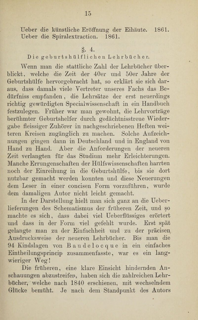 Ueber die künstliche Eröffnung der Eihäute. 1861. Ueber die Spiralextraction. 1861. §•4. Die geburtshülfliehen Lehrbücher. Wenn man die stattliche Zahl der Lehrbücher über¬ blickt, welche die Zeit der 40er und 50er Jahre der Geburtshülfe hervorgebracht hat, so erklärt sie sich dar¬ aus, dass damals viele Vertreter unseres Fachs das Be- dürfniss empfanden , die Lehrsätze der erst neuerdings richtig gewürdigten Specialwissenschaft in ein Handbuch festzulegen. Früher war man gewohnt, die Lehrvorträge berühmter Geburtshelfer durch gedächtnisstreue Wieder¬ gabe fleissiger Zuhörer in nachgeschriebenen Heften wei¬ teren Kreisen zugänglich zu machen. Solche Aufzeich¬ nungen gingen dann in Deutschland und in England von Hand zu Hand. Aber die Anforderungen der neueren Zeit verlangten für das Studium mehr Erleichterungen. Manche Errungenschaften der Hülfswissenschaften harrten noch der Einreihung in die Geburtshülfe, bis sie dort nutzbar gemacht werden konnten und diese Neuerungen dem Leser in einer concisen Form vorzuführen, wurde dem damaligen Autor nicht leicht gemacht. In der Darstellung hielt man sich ganz an die Ueber- lieferungen des Schematismus der früheren Zeit, und so machte es sich, dass dabei viel Ueberflüssiges erörtert und dass in der Form viel gefehlt wurde. Erst spät gelangte man zu der Einfachheit und zu der präcisen Ausdrucksweise der neueren Lehrbücher. Bis man die 94 Kindslagen von Baudelocque in ein einfaches Eintheilungsprincip zusammenfasste, war es ein lang¬ wieriger W eg! Die früheren, eine klare Einsicht hindernden An¬ schauungen abzustreifen, haben sich die zahlreichen Lehr¬ bücher, welche nach 1840 erschienen, mit wechselndem Glücke bemüht. Je nach dem Standpunkt des Autors