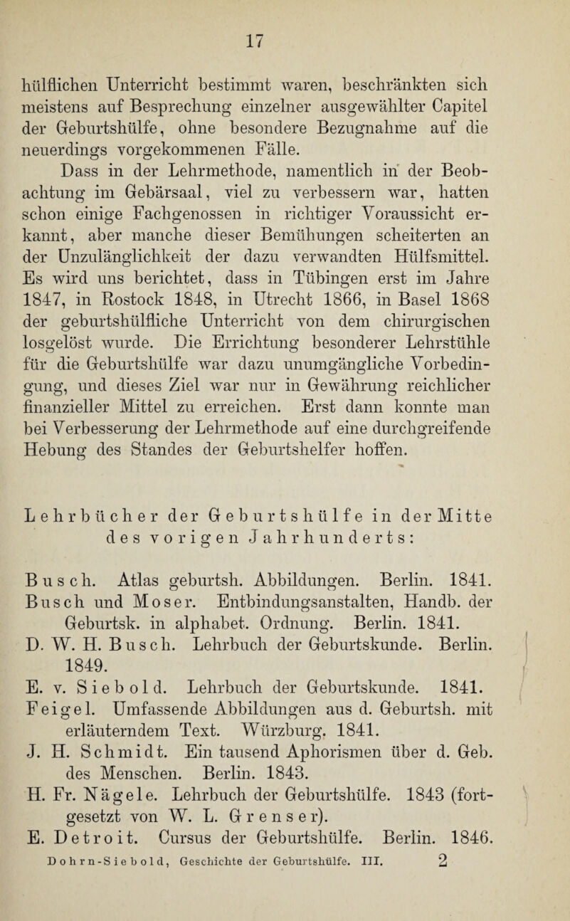 hiilflichen Unterricht bestimmt waren, beschränkten sich meistens auf Besprechung einzelner ausgewählter Capitel der Geburtshülfe, ohne besondere Bezugnahme auf die neuerdings vorgekommenen Fälle. Dass in der Lehrmethode, namentlich in der Beob¬ achtung im Gebärsaal, viel zu verbessern war, hatten schon einige Fachgenossen in richtiger Voraussicht er¬ kannt, aber manche dieser Bemühungen scheiterten an der Unzulänglichkeit der dazu verwandten Hülfsmitteh Es wird uns berichtet, dass in Tübingen erst im Jahre 1847, in Rostock 1848, in Utrecht 1866, in Basel 1868 der geburtshülfliche Unterricht von dem chirurgischen losgelöst wurde. Die Errichtung besonderer Lehrstühle für die Geburtshülfe war dazu unumgängliche Vorbedin¬ gung, und dieses Ziel war nur in Gewährung reichlicher finanzieller Mittel zu erreichen. Erst dann konnte man bei Verbesserung der Lehrmethode auf eine durchgreifende Hebung des Standes der Geburtshelfer hoffen. Lehrbücher der Geburtshülfe in der Mi11e des vorigen Jahrhunderts: Busch. Atlas geburtsh. Abbildungen. Berlin. 1841. Busch und Moser. Entbindungsanstalten, Handb. der Geburtsk. in alphabet. Ordnung. Berlin. 1841. D. W. H. Busch. Lehrbuch der Geburtskunde. Berlin. 1849. E. v. S i e b o 1 d. Lehrbuch der Geburtskunde. 1841. Feige 1. Umfassende Abbildungen aus d. Geburtsh. mit erläuterndem Text. Würzburg. 1841. J. IT. S c h m i d t. Ein tausend Aphorismen über d. Geb. des Menschen. Berlin. 1843. H. Fr. Nägele. Lehrbuch der Geburtshülfe. 1843 (fort¬ gesetzt von W. L. G r e n s e r). E. Detroit. Cursus der Geburtshülfe. Berlin. 1846. 2 Dohrn-Siebold, Geschichte der Geburtshülfe. III.