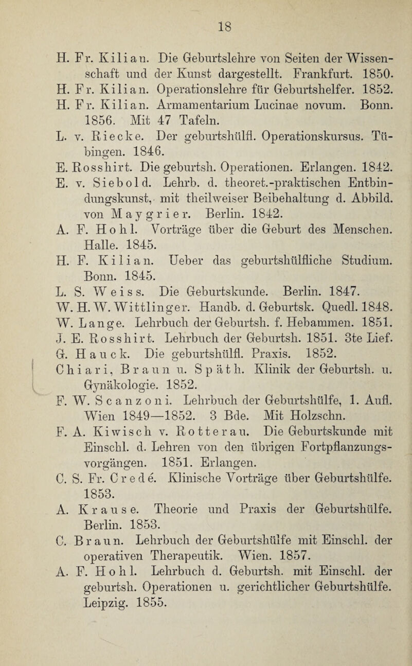 H. Fr. Kilian. Die Geburtslehre von Seiten der Wissen¬ schaft und der Kunst dargestellt. Frankfurt. 1850. H. Fr. Kilian. Operationslehre für Geburtshelfer. 1852. H. Fr. Kilian. Armani ent arium Lucinae novum. Bonn. 1856. Mit 47 Tafeln. L. y. Riecke. Der geburtshülfl. Operationskursus. Tü¬ bingen. 1846. E. Rosshirt. Die geburtsh. Operationen. Erlangen. 1842. E. v. Sieb old. Lehrb. d. theoret.-praktischen Entbin¬ dungskunst, mit theilweiser Beibehaltung d. Abbild, von M a y g r i e r. Berlin. 1842. A. F. Ho h 1. Vorträge über die Geburt des Menschen. Halle. 1845. H. F. K i 1 i a n. Ueber das geburtshülfliche Studium. Bonn. 1845. L. S. Weis s. Die Geburtskunde. Berlin. 1847. W. H. W. Wittlinger. Handb. d. Geburtsk. Quedl. 1848. W. Lange. Lehrbuch der Geburtsh. f. Hebammen. 1851. J. E. Rosshirt. Lehrbuch der Geburtsh. 1851. 3te Lief. G. Haue k. Die geburtshülfl. Praxis. 1852. C h i a r i, Braun u. Späth. Klinik der Geburtsh. u. Gynäkologie. 1852. F. W. Scanzoni. Lehrbuch der Geburtshülfe, 1. Aufl. Wien 1849—1852. 3 Bde. Mit Holzschn. F. A. Ki wisch v. Rotte rau. Die Geburtskunde mit Einschi. d. Lehren von den übrigen Fortpflanzungs¬ vorgängen. 1851. Erlangen. C. S. Fr. Crede. Klinische Vorträge über Geburtshülfe. 1853. A. K raus e. Theorie und Praxis der Geburtshülfe. Berlin. 1853. C. Braun. Lehrbuch der Geburtshülfe mit Einschi, der operativen Therapeutik. Wien. 1857. A. F. Ho h 1. Lehrbuch d. Geburtsh. mit Einschi, der geburtsh. Operationen u. gerichtlicher Geburtshülfe. Leipzig. 1855.