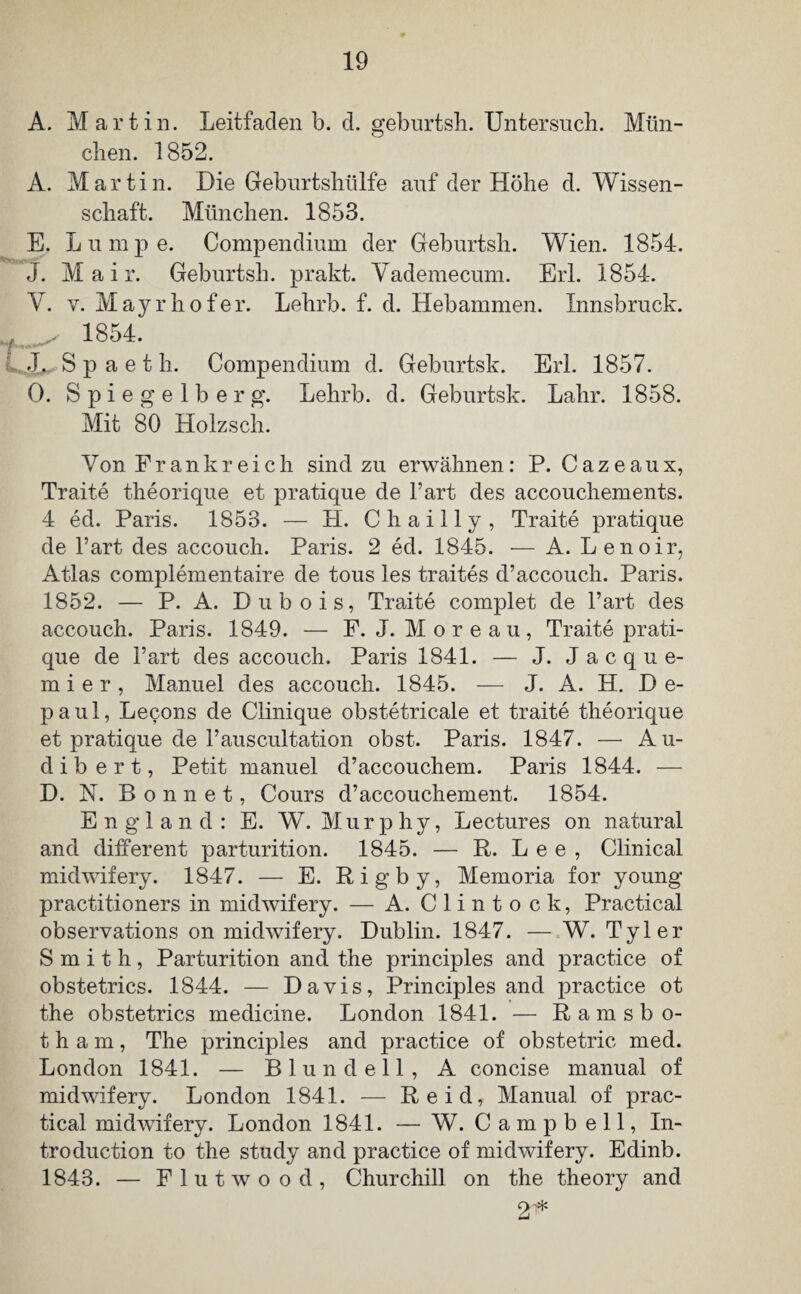 A. Martin. Leitfaden b. cl. geburtsh. Untersuch. Mün- clien. 1852. A. Martin. Die Geburtshülfe auf der Höhe d. Wissen¬ schaft. München. 1853. E. Lumpe. Compendium der Geburtsh. Wien. 1854. J. Mair. Geburtsh. prakt. Yademecum. Erl. 1854. V. v. Mayrhofer. Lehrb. f. d. Hebammen. Innsbruck. f . 1854. J, S p a e t h. Compendium d. Geburtsk. Erl. 1857. 0. Spiegelberg. Lehrb. d. Geburtsk. Lahr. 1858. Mit 80 Holzsch. Von Fr an kr eich sind zu erwähnen: P. Cazeaux, Traite theorique et pratique de l’art des accouchements. 4 ed. Paris. 1853. — H. Chailly, Traite pratique de l’art des accouch. Paris. 2 ed. 1845. — A. Lenoir, Atlas complementaire de tous les traites d’accouch. Paris. 1852. — P. A. Dubois, Traite complet de l’art des accouch. Paris. 1849. — P. J. Moreau, Traite prati¬ que de hart des accouch. Paris 1841. — J. J a c q u e- mier, Manuel des accouch. 1845. — J. A. H. D e- paul, Lecons de Clinique obstetricale et traite theorique et pratique de rauscultation obst. Paris. 1847. — Au- dibert, Petit manuel d’accouchem. Paris 1844. — D. N. Bonnet, Cours d’accouchement. 1854. England: E. W. M u r p h y, Lectures on natural and different parturition. 1845. — ft. Lee, Clinical midwifery. 1847. — E. Rigby, Memoria for young practitioners in midwifery. — A. Clintock, Practical observations on midwifery. Dublin. 1847. — W. Tyler Smith, Parturition and the principles and practice of obstetrics. 1844. — Davis, Principles and practice ot the obstetrics medicine. London 1841. — Ramsbo- t h a m, The principles and practice of obstetric med. London 1841. — Blundell, A concise manual of midwifery. London 1841. — Reid, Manual of prac¬ tical midwifery. London 1841. — W. Campbell, In- troduction to the study and practice of midwifery. Edinb. 1843. — Flut w oo d, Churchill on the theory and