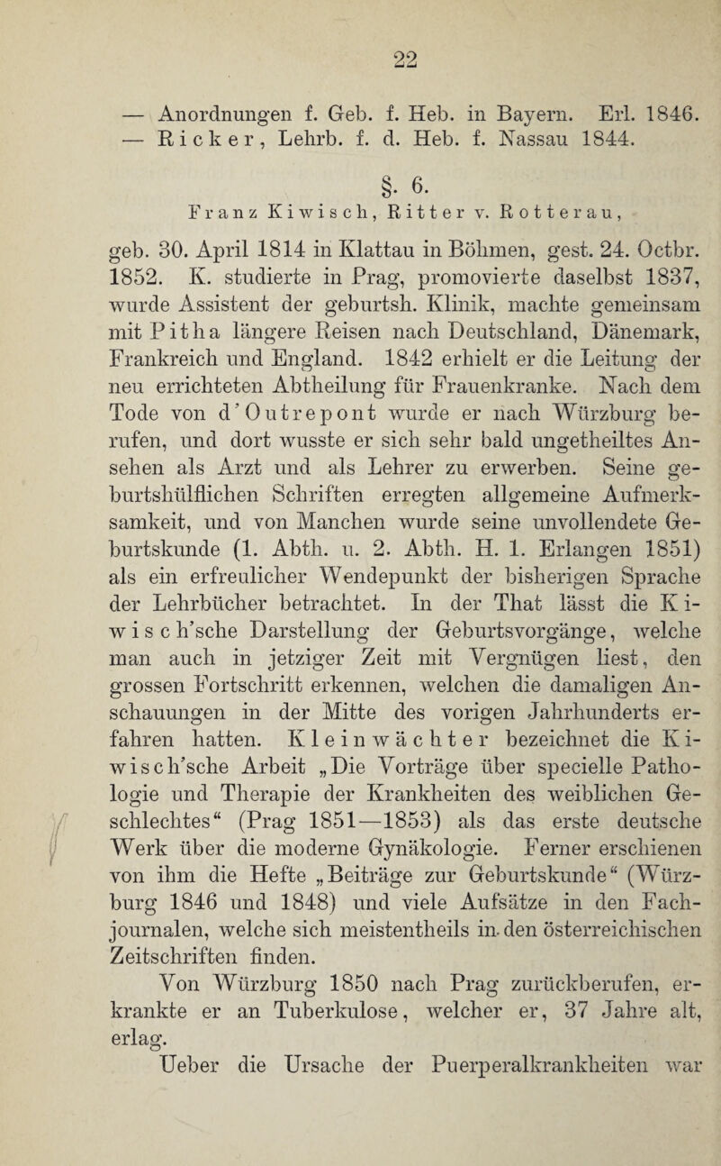 99 i — Anordnungen f. Geb. f. Heb. in Bayern. Erl. 1846. -— Rick er, Lehrb. f. d. Heb. f. Nassau 1844. §. 6. Franz K i wisch, Ritter v. Rotte rau, geb. 80. April 1814 in Ivlattau in Bölimen, gest. 24. Octbr. 1852. K. studierte in Prag, promovierte daselbst 1887, wurde Assistent der geburtsh. Klinik, machte gemeinsam mit Pit ha längere Reisen nach Deutschland, Dänemark, Frankreich und England. 1842 erhielt er die Leitung der neu errichteten Abtheilung für Frauenkranke. Nach dem Tode von d’Outrepont wurde er nach Würzburg be¬ rufen, und dort wusste er sich sehr bald ungetheiltes An¬ sehen als Arzt und als Lehrer zu erwerben. Seine ge- burtshülflichen Schriften erregten allgemeine Aufmerk¬ samkeit, und von Manchen wurde seine unvollendete Ge¬ burtskunde (1. Abtli. u. 2. Abth. H. 1. Erlangen 1851) als ein erfreulicher Wendepunkt der bisherigen Sprache der Lehrbücher betrachtet. In der That lässt die K i- w i s c h’sche Darstellung der Geburtsvorgänge, welche man auch in jetziger Zeit mit Vergnügen liest, den grossen Fortschritt erkennen, welchen die damaligen An¬ schauungen in der Mitte des vorigen Jahrhunderts er¬ fahren hatten. Klein Wächter bezeichnet die K i- wis elfische Arbeit „Die Vorträge über specielle Patho¬ logie und Therapie der Krankheiten des weiblichen Ge¬ schlechtes“ (Prag 1851—1853) als das erste deutsche Werk über die moderne Gynäkologie. Ferner erschienen von ihm die Hefte „Beiträge zur Geburtskunde“ (Würz¬ burg 1846 und 1848) und viele Aufsätze in den Fach¬ journalen, welche sich meistentheils in. den österreichischen Zeitschriften finden. Von Würzburg 1850 nach Prag zurückberufen, er¬ krankte er an Tuberkulose, welcher er, 37 Jahre alt, erlag. Ueber die Ursache der Puerperalkrankheiten war