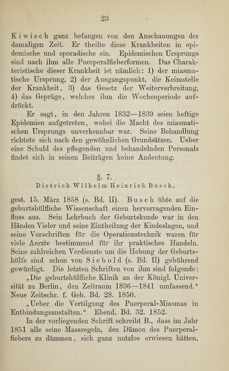 K i w i s c h ganz befangen von den Anschauungen der damaligen Zeit. Er theilte diese Krankheiten in epi¬ demische und sporadische ein. Epidemischen Ursprungs sind nach ihm alle Puerperalfieberformen. Das Charak¬ teristische dieser Krankheit ist nämlich: 1) der miasma¬ tische Ursprung, 2) der Ausgangspunkt, die Keimstelle der Krankheit, 3) das Gesetz der Weiterverbreitung, 4) das Gepräge, welches ihm die Wochenperiode auf¬ drückt. Er sagt, in den Jahren 1832—1839 seien heftige Epidemien aufgetreten, wobei die Macht des miasmati¬ schen Ursprungs unverkennbar war. Seine Behandlung richtete sich nach den gewöhnlichen Grundsätzen. Ueber eine Schuld des pflegenden und behandelnden Personals findet sich in seinen Beiträgen keine Andeutung. §• 7. Dietrich Wilhelm Heinrich Busch, gest. 15. März 1858 (s. Bd. II). Busch übte auf die geburtshülfliche Wissenschaft einen hervorragenden Ein¬ fluss aus. Sein Lehrbuch der Geburtskunde war in den Händen Vieler und seine Eintheilung der Kindeslagen, und seine Vorschriften für die Operationstechnik waren für viele Aerzte bestimmend für ihr praktisches Handeln. Seine zahlreichen Verdienste um die Hebung der Geburts¬ hülfe sind schon von S i e b o 1 d (s. Bd. n) gebührend gewürdigt. Die letzten Schriften von ihm sind folgende: „Die geburtshülfliche Klinik an der Königl. Univer¬ sität zu Berlin, den Zeitraum 1836 —1841 umfassend.“ Neue Zeitschr. f. Geb. Bd. 28. 1850. „Ueber die Vertilgung des Puerperal-Miasmas in Entbindungsanstalten.“ Ebend. Bd. 32. 1852. In der vorliegenden Schrift schreibt B., dass im Jahr 1851 alle seine Massregeln, den Dämon des Puerperal¬ fiebers zu dämmen, sich ganz nutzlos erwiesen hätten,