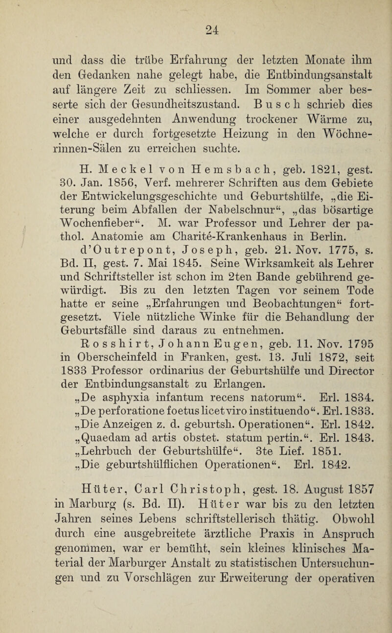 und dass die trübe Erfahrung der letzten Monate ihm den Gedanken nahe gelegt habe, die Entbindungsanstalt auf längere Zeit zu schliessen. Im Sommer aber bes¬ serte sich der Gesundheitszustand. Busch schrieb dies einer ausgedehnten Anwendung trockener Wärme zu, welche er durch fortgesetzte Heizung in den Wöchne- rinnen-Sälen zu erreichen suchte. H. Meckel von Hemsbach, geb. 1821, gest. 30. Jan. 1856, Verf. mehrerer Schriften aus dem Gebiete der Entwickelungsgeschichte und Geburtshülfe, „die Ei¬ terung beim Abfallen der Nabelschnur“, „das bösartige Wochenfieber“. M. war Professor und Lehrer der pa- thol. Anatomie am Charite-Krankenhaus in Berlin. d’Outrepont, Joseph, geb. 21. Nov. 1775, s. Bd. II, gest. 7. Mai 1845. Seine Wirksamkeit als Lehrer und Schriftsteller ist schon im 2ten Bande gebührend ge¬ würdigt. Bis zu den letzten Tagen vor seinem Tode hatte er seine „Erfahrungen und Beobachtungen“ fort¬ gesetzt. Viele nützliche Winke für die Behandlung der Geburtsfälle sind daraus zu entnehmen. Bo sshirt, Johann Eugen, geb. 11. Nov. 1795 in Oberscheinfeld in Franken, gest. 13. Juli 1872, seit 1833 Professor Ordinarius der Geburtshülfe und Director der Entbindungsanstalt zu Erlangen. „De asphyxia infantum recens natorum“. Erl. 1834. „Deperforatione foetus licet vir o instituendo“. Erl. 1833. „Die Anzeigen z. d. geburtsh. Operationen“. Erl. 1842. „Quaedam ad artis obstet, statum pertin.“. Erl. 1843. „Lehrbuch der Geburtshülfe“. 3te Lief. 1851. „Die geburtshülflichen Operationen“. Erl. 1842. Hüter, Carl Christoph, gest. 18. August 1857 in Marburg (s. Bd. II). Hüter war bis zu den letzten Jahren seines Lebens schriftstellerisch thätig. Obwohl durch eine ausgebreitete ärztliche Praxis in Anspruch genommen, war er bemüht, sein kleines klinisches Ma¬ terial der Marburger Anstalt zu statistischen Untersuchun¬ gen und zu Vorschlägen zur Erweiterung der operativen