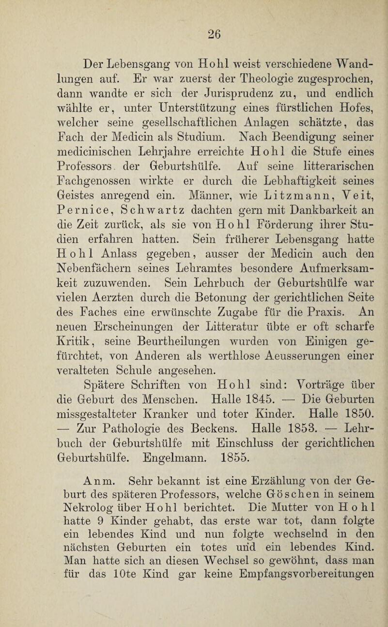 Der Lebensgang von Hohl weist verschiedene Wand¬ lungen auf. Er war zuerst der Theologie zugesprochen, dann wandte er sich der Jurisprudenz zu, und endlich wählte er, unter Unterstützung eines fürstlichen Hofes, welcher seine gesellschaftlichen Anlagen schätzte, das Fach der Medicin als Studium. Nach Beendigung seiner medicinischen Lehrjahre erreichte Hohl die Stufe eines Professors, der Geburtshülfe. Auf seine literarischen Fachgenossen wirkte er durch die Lebhaftigkeit seines Geistes anregend ein. Männer, wie Litzmann, Veit, Pernice, Schwartz dachten gern mit Dankbarkeit an die Zeit zurück, als sie von Hohl Förderung ihrer Stu¬ dien erfahren hatten. Sein früherer Lebensgang hatte Hohl Anlass gegeben, ausser der Medicin auch den Nebenfächern seines Lehramtes besondere Aufmerksam¬ keit zuzuwenden. Sein Lehrbuch der Geburtshülfe war vielen Aerzten durch die Betonung der gerichtlichen Seite des Faches eine erwünschte Zugabe für die Praxis. An neuen Erscheinungen der Litteratur übte er oft scharfe Kritik, seine Beurtheilungen wurden von Einigen ge¬ fürchtet, von Anderen als werthlose Aeusserungen einer veralteten Schule angesehen. Spätere Schriften von Hohl sind: Vorträge über die Geburt des Menschen. Halle 1845. — Die Geburten missgestalteter Kranker und toter Kinder. Halle 1850. — Zur Pathologie des Beckens. Halle 1853. — Lehr¬ buch der Geburtshülfe mit Einschluss der gerichtlichen Geburtshülfe. Engelmann. 1855. Anm. Sehr bekannt ist eine Erzählung von der Ge¬ burt des späteren Professors, welche Göschen in seinem Nekrolog über Hohl berichtet. Die Mutter von Hohl hatte 9 Kinder gehabt, das erste war tot, dann folgte ein lebendes Kind und nun folgte wechselnd in den nächsten Geburten ein totes und ein lebendes Kind. Man hatte sich an diesen Wechsel so gewöhnt, dass man für das lOte Kind gar keine Empfangsvorbereitungen