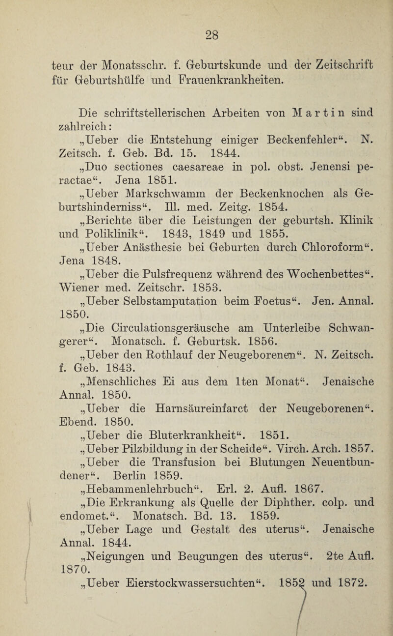 teur der Monats sehr. f. Geburtskunde und der Zeitschrift für Geburtshülfe und Frauenkrankheiten. Die schriftstellerischen Arbeiten von Martin sind zahlreich: „Ueber die Entstehung einiger Beckenfehler“. N. Zeitsch. f. Geb. Bd. 15. 1844. „Duo sectiones caesareae in pol. obst. Jenensi pe- ractae“. Jena 1851. „Ueber Markschwamm der Beckenknochen als Ge- burtshinderniss“. 111. med. Zeitg. 1854. „Berichte über die Leistungen der geburtsh. Klinik und Poliklinik“. 1848, 1849 und 1855. „Ueber Anästhesie bei Geburten durch Chloroform“. Jena 1848. „Ueber die Pulsfrequenz während des Wochenbettes“. Wiener med. Zeitschr. 1858. „Ueber Selbstamputation beim Foetus“. Jen. Annal. 1850. „Die Circulationsgeräusche am Unterleibe Schwan¬ gerer“. Monatsch. f. Geburtsk. 1856. „Ueber den Rothlauf der Neugeborenen“. N. Zeitsch. f. Geb. 1843. „Menschliches Ei aus dem lten Monat“. Jenaische Annal. 1850. „Ueber die Harnsäureinfarct der Neugeborenen“. Ebend. 1850. „Ueber die Bluterkrankheit“. 1851. „Ueber Pilzbildung in der Scheide“. Yirch. Arch. 1857. „Ueber die Transfusion bei Blutungen Neuentbun- dener“. Berlin 1859. „Hebammenlehrbuch“. Erl. 2. Aufl. 1867. „Die Erkrankung als Quelle der Diphther. colp. und endomet.“. Monatsch. Bd. 13. 1859. „Ueber Lage und Gestalt des uterus“. Jenaische Annal. 1844. „Neigungen und Beugungen des uterus“. 2te Aufl. 1870. „Ueber Eierstockwassersuchten“. 1852 und 1872.