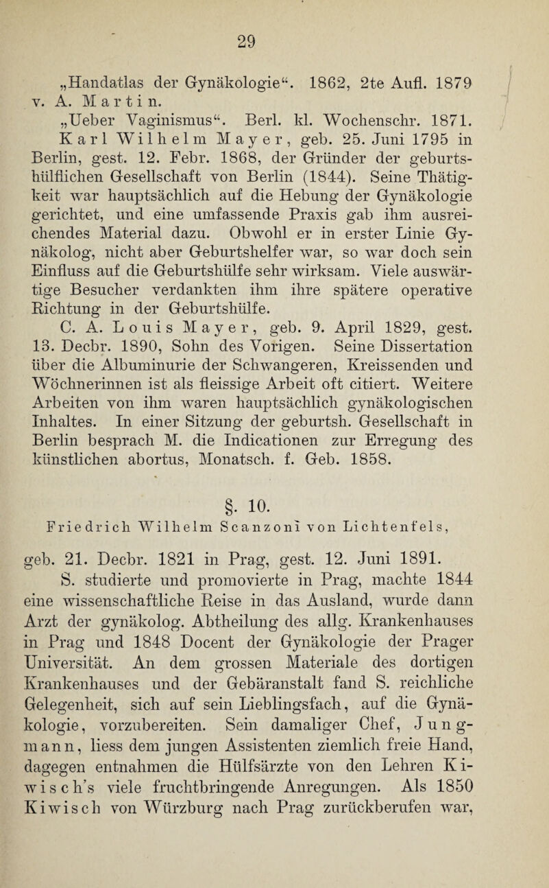„Handatlas der Gynäkologie1862, 2te Aufl. 1879 v. A. Marti n. „Ueber Vaginismus“. Berl. kl. Wochenschr. 1871. Karl Wilhelm Mayer, geb. 25. Juni 1795 in Berlin, gest. 12. Febr. 1868, der Gründer der geburts- hülflichen Gesellschaft von Berlin (1844). Seine Thätig- keit war hauptsächlich auf die Hebung der Gynäkologie gerichtet, und eine umfassende Praxis gab ihm ausrei¬ chendes Material dazu. Obwohl er in erster Linie Gy¬ näkolog, nicht aber Geburtshelfer war, so war doch sein Einfluss auf die Geburtshülfe sehr wirksam. Viele auswär¬ tige Besucher verdankten ihm ihre spätere operative Richtung in der Geburtshülfe. C. A. Louis Mayer, geb. 9. April 1829, gest. 13. Decbr. 1890, Sohn des Vorigen. Seine Dissertation über die Albuminurie der Schwangeren, Kreissenden und Wöchnerinnen ist als fleissige Arbeit oft citiert. Weitere Arbeiten von ihm waren hauptsächlich gynäkologischen Inhaltes. In einer Sitzung der geburtsh. Gesellschaft in Berlin besprach M. die Indicationen zur Erregung des künstlichen abortus, Monatsch. f. Geb. 1858. §. 10. Friedrich Wilhelm Scanzoni von Lichtenfels, geb. 21. Decbr. 1821 in Prag, gest. 12. Juni 1891. S. studierte und promovierte in Prag, machte 1844 eine wissenschaftliche Reise in das Ausland, wurde dann Arzt der gynäkolog. Abtheilung des allg. Krankenhauses in Prag und 1848 Docent der Gynäkologie der Prager Universität. An dem grossen Materiale des dortigen Krankenhauses und der Gebäranstalt fand S. reichliche Gelegenheit, sich auf sein Lieblingsfach, auf die Gynä¬ kologie, vorzubereiten. Sein damaliger Chef, Jung¬ mann, liess dem jungen Assistenten ziemlich freie Hand, dagegen entnahmen die Htilfsärzte von den Lehren K i- wisch’s viele fruchtbringende Anregungen. Als 1850 Kiwi sch von Würzburg nach Prag zurückberufen war,