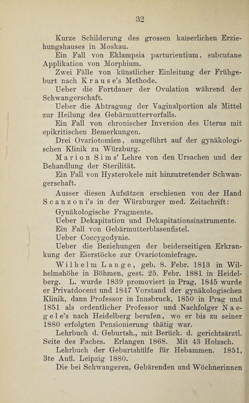 Kurze Schilderung des grossen kaiserlichen Erzie¬ hungshauses in Moskau. Ein Fall von Eklampsia parturientium, subcutane Applikation von Morphium. Zwei Fälle von künstlicher Einleitung der Frühge¬ burt nach Krause’s Methode. Ueber die Fortdauer der Ovulation während der Schwangerschaft. Ueber die Abtragung der Vagin alp ortion als Mittel zur Heilung des Gebärmuttervorfalls. Ein Fall von chronischer Inversion des Uterus mit epikritischen B einerkungen. Drei Ovariotomien, ausgeführt auf der gynäkologi¬ schen Klinik zu Wtirzburg. Marion Sims’ Lehre von den Ursachen und der Behandlung der Sterilität. Ein Fall von Hysterokele mit hinzutretender Schwan¬ gerschaft. Ausser diesen Aufsätzen erschienen von der Hand S c a n z o n i’s in der Würzburger med. Zeitschrift: Gynäkologische Fragmente. Ueber Dekapitation und Dekapitationsinstrumente. Ein Fall von Gebärmutterblasenfistel. Ueber Coccygodynie. Ueber die Beziehungen der beiderseitigen Erkran¬ kung der Eierstöcke zur Ovariotomiefrage. Wilhelm Lange, geb. 8. Febr. 1813 in Wil¬ helmshöhe in Böhmen, gest. 25. Febr. 1881 in Heidel¬ berg. L. wurde 1839 promoviert in Prag, 1845 wurde er Privatdocent und 1847 Vorstand der gynäkologischen Klinik, dann Professor in Innsbruck, 1850 in Prag und 1851 als ordentlicher Professor und Nachfolger N a e- g e 1 e’s nach Heidelberg berufen, wo er bis zu seiner 1880 erfolgten Pensionierung thätig war. Lehrbuch d. Geburtsh., mit Berück, d. gerichtsärztl. Seite des Faches. Erlangen 1868. Mit 43 Holzsch. Lehrbuch der Geburtshülfe für Hebammen. 1851, 3te Aufl. Leipzig 1880. Die bei Schwangeren, Gebärenden und Wöchnerinnen