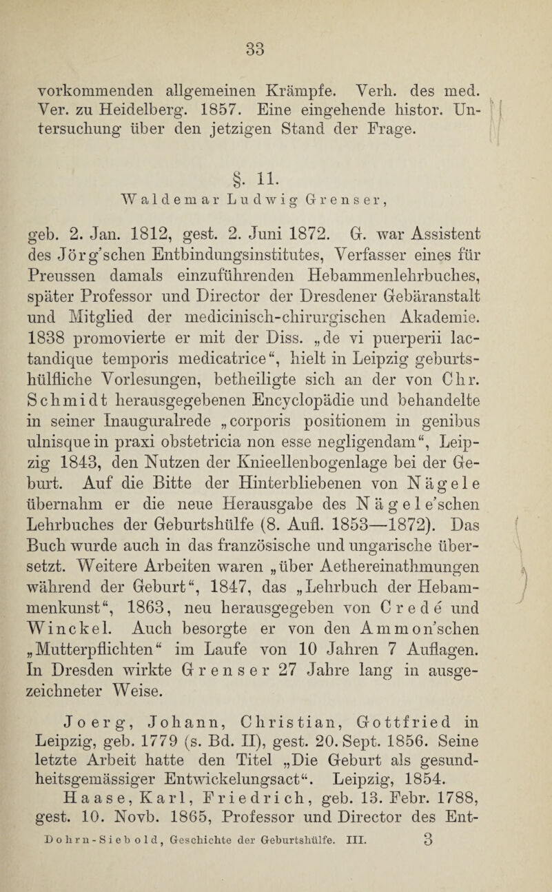 vorkomm enden allgemeinen Krämpfe. Yerh. des med. Ver. zu Heidelberg. 1857. Eine eingehende histor. Un¬ tersuchung über den jetzigen Stand der Frage. §. 11. Waldemar Ludwig Grenser, geb. 2. Jan. 1812, gest. 2. Juni 1872. Gr. war Assistent des Jörg’schen Entbindungsinstitutes, Verfasser eines für Preussen damals einzuführenden Hebammenlehrbuches, später Professor und Director der Dresdener Gebäranstalt und Mitglied der mediciniscli-chirurgischen Akademie. 1838 promovierte er mit der Diss. „de vi puerperii lac- tandique temporis medicatrice“, hielt in Leipzig geburts- hülfliche Vorlesungen, betheiligte sich an der von Chr. Schmidt herausgegebenen Encyclopädie und behandelte in seiner Inauguralrede „corporis positionem in genibus ulnisquein praxi obstetricia non esse negligendam“, Leip¬ zig 1843, den Nutzen der Knieellenbogenlage bei der Ge¬ burt. Auf die Bitte der Hinterbliebenen von Nägele übernahm er die neue Herausgabe des Nägel e’sehen Lehrbuches der Geburtshülfe (8. Aufl. 1853—1872). Das Buch wurde auch in das französische und ungarische über¬ setzt. Weitere Arbeiten waren „über Aethereinathmungen während der Geburt“, 1847, das „Lehrbuch der Hebam¬ menkunst“, 1863, neu herausgegeben von Crede und Winckel. Auch besorgte er von den Ammonschen „Mutterpflichten“ im Laufe von 10 Jahren 7 Auflagen. In Dresden wirkte Grenser 27 Jahre lang in ausge¬ zeichneter Weise. Jo erg, Johann, Christian, Gottfried in Leipzig, geb. 1779 (s. Bd. II), gest. 20. Sept. 1856. Seine letzte Arbeit hatte den Titel „Die Geburt als gesund- heitsgemässiger Entwickelungsact“. Leipzig, 1854. Haase, Karl, Friedrich, geb. 13. Febr. 1788, gest. 10. Novb. 1865, Professor und Director des Ent- 3 Do hrn -Sieb old, Geschichte der Geburtshülfe. III.