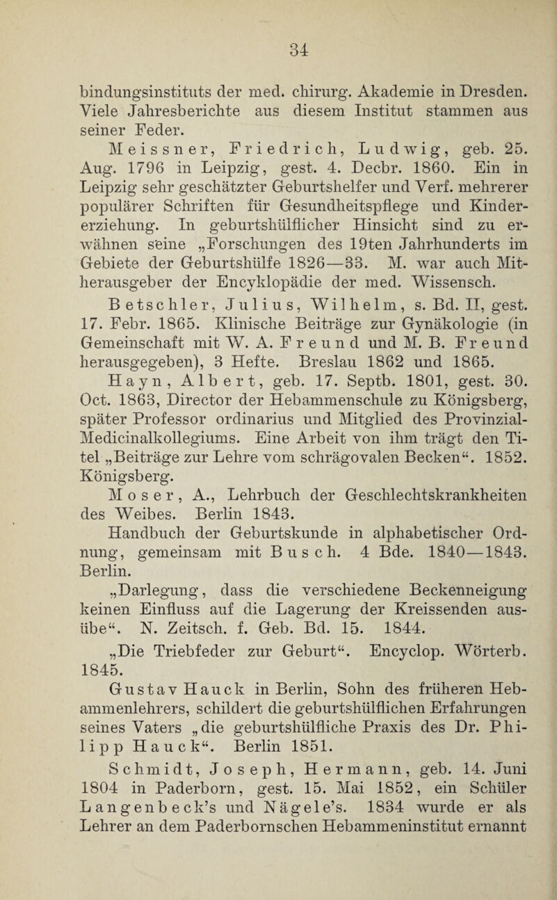 bindungsinstituts der med. Chirurg. Akademie in Dresden. Viele Jahresberichte aus diesem Institut stammen aus seiner Feder. Meissner, Friedrich, Ludwig, geb. 25. Aug. 1796 in Leipzig, gest. 4. Decbr. 1860. Ein in Leipzig sehr geschätzter Geburtshelfer und Verf. mehrerer populärer Schriften für Gesundheitspflege und Kinder¬ erziehung. In geburtshülflicher Hinsicht sind zu er¬ wähnen seine „Forschungen des 19ten Jahrhunderts im Gebiete der Geburtshülfe 1826—33. M. war auch Mit¬ herausgeber der Encyldopädie der med. Wissensch. Betschier, Julius, Wilhelm, s. Bd. II, gest. 17. Febr. 1865. Klinische Beiträge zur Gynäkologie (in Gemeinschaft mit W. A. Freund und M. B. Freund herausgegeben), 3 Hefte. Breslau 1862 und 1865. Hayn, Albert, geb. 17. Septb. 1801, gest. 30. Oct. 1863, Director der Hebammenschule zu Königsberg, später Professor Ordinarius und Mitglied des Provinzial- Medicinalkollegiums. Eine Arbeit von ihm trägt den Ti¬ tel „Beiträge zur Lehre vom schrägovalen Becken“. 1852. Königsberg. Moser, A., Lehrbuch der Geschlechtskrankheiten des Weibes. Berlin 1843. Handbuch der Geburtskunde in alphabetischer Ord¬ nung, gemeinsam mit Busch. 4 Bde. 1840—1843. Berlin. „Darlegung, dass die verschiedene Beckenneigung keinen Einfluss auf die Lagerung der Kreissenden aus¬ übe“. N. Zeitsch. f. Geb. Bd. 15. 1844. „Die Triebfeder zur Geburt“. Encyclop. Wort erb. 1845. Gustav Hauek in Berlin, Sohn des früheren Heb¬ ammenlehrers, schildert die geburtshiilflichen Erfahrungen seines Vaters „die geburtshülfliche Praxis des Dr. Phi¬ lipp Hauck“. Berlin 1851. Schmidt, Joseph, Hermann, geb. 14. Juni 1804 in Paderborn, gest. 15. Mai 1852, ein Schüler Langenbeck’s und Näge 1 e’s. 1834 wurde er als Lehrer an dem Paderbornschen Hebammeninstitut ernannt