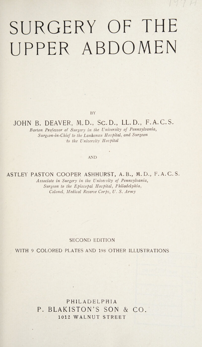 SURGERY OF THE UPPER ABDOMEN BY JOHN B. DEAVER, M.D., Sc. D., LL.D., F.A.C.S. Barton Professor of Surgery in the University of Pennsylvania, Surgeon-in-Chief to the Lankenau Hospital, and Surgeon to the University Hospital AND ASTLEY PASTON COOPER ASHHURST, A.B., M.D., F.A.C.S. Associate in Surgery in the University of Pennsylvania, Surgeon to the Episcopal Hospital, Philadelphia, Colonel, Medical Reserve Corps, U. S. Army SECOND EDITION WITH 9 COLORED PLATES AND 198 OTHER ILLUSTRATIONS PHILADELPHIA P. BLAKISTON’S SON & CO. 1012 WALNUT STREET