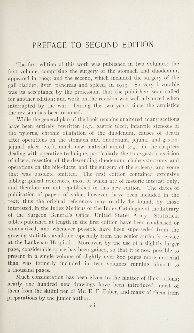 PREFACE TO SECOND EDITION The first edition of this work was published in two volumes: the first volume, comprising the surgery of the stomach and duodenum, appeared in 1909; and the second, which included the surgery of the gall-bladder, liver, pancreas and spleen, in 1913. So very favorable was its acceptance by the profession, that the publishers soon called for another edition; and work on the revision was well advanced when interrupted by the war. During the two years since the armistice the revision has been resumed. While the general plan of the book remains unaltered, many sections have been entirely rewritten (e.g., gastric ulcer, infantile stenosis of the pylorus, chronic dilatation of the duodenum, causes of death after operations on the stomach and duodenum, jejunal and gastro- jejunal ulcer, etc.), much new material added (e.g., in the chapters dealing with operative technique, particularly the transgastric excision of ulcers, resection of the descending duodenum, cholecystectomy and operations on the bile-ducts, and the surgery of the spleen), and some that was obsolete omitted. The first edition contained extensive bibliographical references, most of which are of historic interest only, and therefore are not republished in this new edition. The dates of publication of papers of value, however, have been included in the text; thus the original references may readily 'be found, by those interested, in the Index Medicus or the Index Catalogue of the Library of the Surgeon General’s Office, United States Army. Statistical tables published at length in the first edition have been condensed or summarized, and whenever possible have been superseded from the growing statistics available especially from the senior author’s service at the Lankenau Hospital. Moreover, by the use of a slightly larger page, considerable space has been gained, so that it is now possible to present in a single volume of slightly over 800 pages more material than was formerly included in two volumes running almost to a thousand pages. Much consideration has been given to the matter of illustrations; nearly one hundred new drawings have been introduced, most of them from the skilful pen of Mr. E. F. Faber, and many of them from preparations by the junior author. Vll