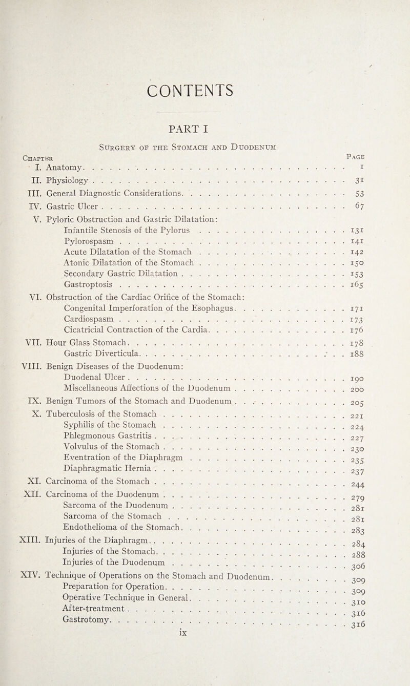 CONTENTS / PART I Surgery of the Stomach and Duodenum Chapter I. Anatomy.. II. Physiology. III. General Diagnostic Considerations.. IV. Gastric Ulcer. V. Pyloric Obstruction and Gastric Dilatation: Infantile Stenosis of the Pylorus. Pylorospasm. Acute Dilatation of the Stomach. Atonic Dilatation of the Stomach. Secondary Gastric Dilatation. Gastroptosis. VI. Obstruction of the Cardiac Orifice of the Stomach: Congenital Imperforation of the Esophagus. Cardiospasm. Cicatricial Contraction of the Cardia. VII. Hour Glass Stomach. Gastric Diverticula. VIII. Benign Diseases of the Duodenum: Duodenal Ulcer. Miscellaneous Affections of the Duodenum. IX. Benign Tumors of the Stomach and Duodenum ...... X. Tuberculosis of the Stomach. Syphilis of the Stomach. Phlegmonous Gastritis. Volvulus of the Stomach. Eventration of the Diaphragm. Diaphragmatic Hernia. XI. Carcinoma of the Stomach. XII, Carcinoma of the Duodenum. Sarcoma of the Duodenum. Sarcoma of the Stomach. Endothelioma of the Stomach. XIII. Injuries of the Diaphragm. Injuries of the Stomach. Injuries of the Duodenum.. XIV. Technique of Operations on the Stomach and Duodenum. Preparation for Operation. Operative Technique in General. After-treatment. Gastrotomy. Page i 3i 53 67 131 141 142 150 153 165 171 173 176 178 188 190 200 205 221 224 227 230 235 2 37 244 279 281 281 283 284 288 306 309 309 310 316 316