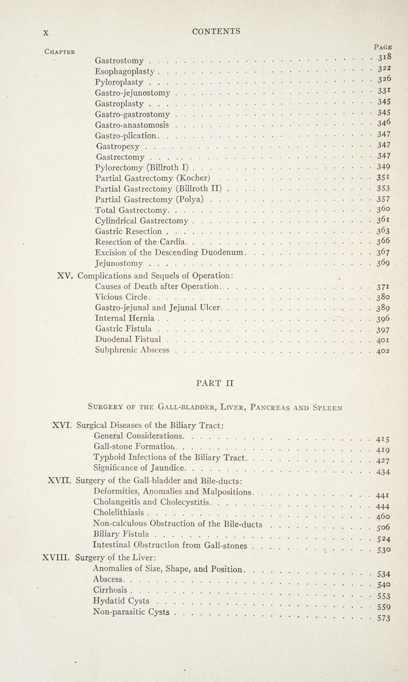 Chapter Gastrostomy. Esophagoplasty. Pyloroplasty. Gastro-jejunostomy. Gastroplasty. Gastro-gastrostomy. Gastro-anastomosis. Gastro-plication. Gastropexy. Gastrectomy. Pylorectomy (Billroth I). Partial Gastrectomy (Kocher) . . . . Partial Gastrectomy (Billroth II) . . . Partial Gastrectomy (Polya). Total Gastrectomy. Cylindrical Gastrectomy. Gastric Resection. Resection of the Cardia. Excision of the Descending Duodenum, Jejunostomy. XV. Complications and Sequels of Operation: Causes of Death after Operation. . . . Vicious Circle. Gastro-jejunal and Jejunal Ulcer. . . . Internal Hernia. Gastric Fistula. Duodenal Fistual. Subphrenic Abscess. Page . . 318 . . 322 • • 326 • • 331 ■ • 345 ■ • 345 • • 346 • • 347 • • 347 • • 347 • • 349 • • 351 • • 353 • • 357 . . 360 • • 361 • • 363 . • 366 • • 367 ■ • 369 ■ • 37i • • 380 • • 389 • • 396 • • 397 . . 401 . . 402 PART II Surgery of the Gall-bladder, Liver, Pancreas and Spleen XVI. Surgical Diseases of the Biliary Tract: General Considerations. Gall-stone Formation. Typhoid Infections of the Biliary Tract. Significance of Jaundice. XVII. Surgery of the Gall-bladder and Bile-ducts: Deformities, Anomalies and Malpositions. Cholangeitis and Cholecystitis. Cholelithiasis. Non-calculous Obstruction of the Bile-ducts. Biliary Fistula. Intestinal Obstruction from Gall-stones. XVIII. Surgery of the Liver: Anomalies of Size, Shape, and Position. Abscess. Cirrhosis. Hydatid Cysts. Non-parasitic Cysts. 4i5 419 427 434 441 444 460 506 524 530 534 540 553 559 573