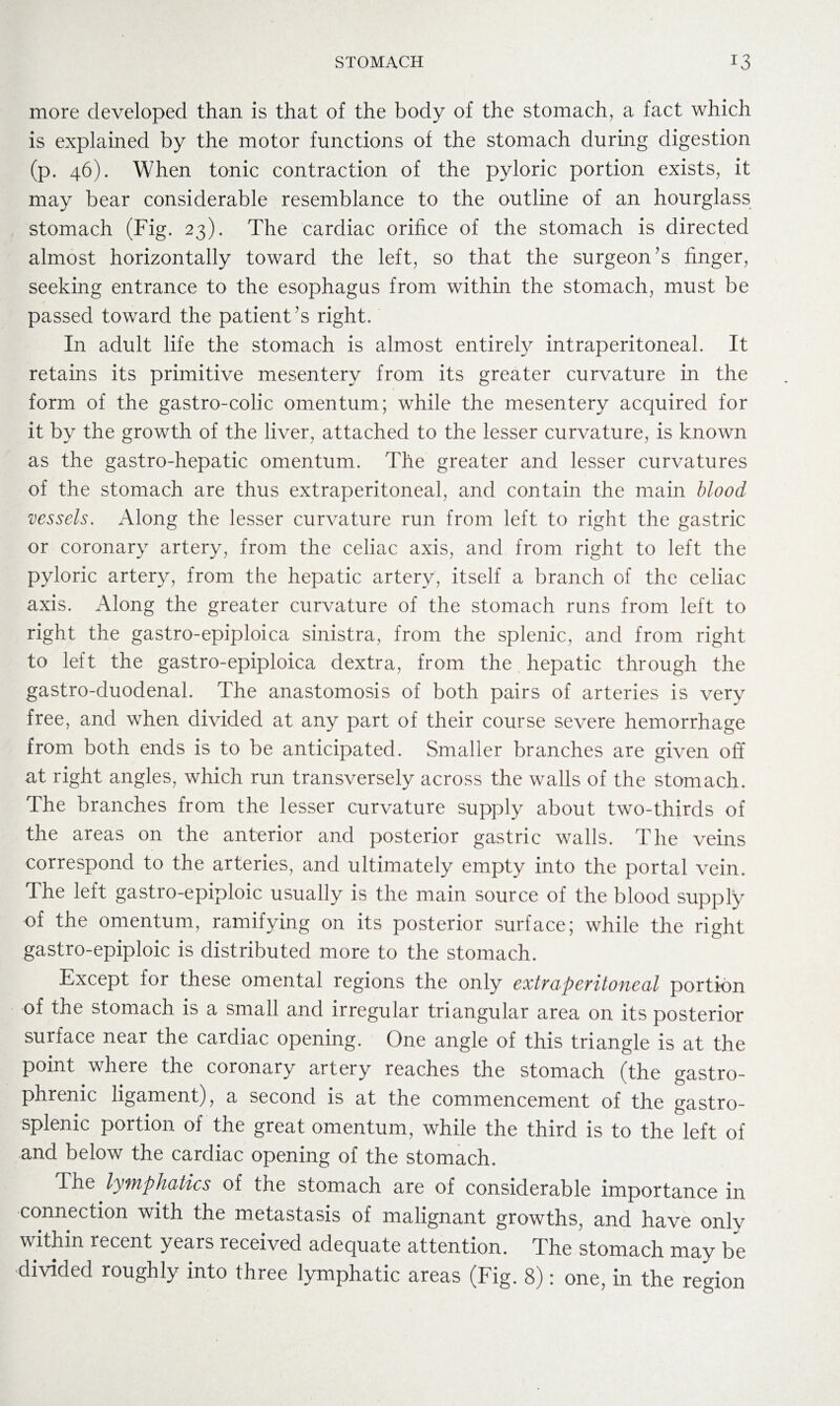 more developed than is that of the body of the stomach, a fact which is explained by the motor functions of the stomach during digestion (p. 46). When tonic contraction of the pyloric portion exists, it may bear considerable resemblance to the outline of an hourglass stomach (Fig. 23). The cardiac orifice of the stomach is directed almost horizontally toward the left, so that the surgeon’s finger, seeking entrance to the esophagus from within the stomach, must be passed toward the patient 's right. In adult life the stomach is almost entirely intraperitoneal. It retains its primitive mesentery from its greater curvature in the form of the gastro-colic omentum; while the mesentery acquired for it by the growth of the liver, attached to the lesser curvature, is known as the gastro-hepatic omentum. The greater and lesser curvatures of the stomach are thus extraperitoneal, and contain the main blood vessels. Along the lesser curvature run from left to right the gastric or coronary artery, from the celiac axis, and from right to left the pyloric artery, from the hepatic artery, itself a branch of the celiac axis. Along the greater curvature of the stomach runs from left to right the gastro-epiploica sinistra, from the splenic, and from right to left the gastro-epiploica dextra, from the hepatic through the gastro-duodenal. The anastomosis of both, pairs of arteries is very free, and when divided at any part of their course severe hemorrhage from both ends is to be anticipated. Smaller branches are given off at right angles, which run transversely across the walls of the stomach. The branches from the lesser curvature supply about two-thirds of the areas on the anterior and posterior gastric walls. The veins correspond to the arteries, and ultimately empty into the portal vein. The left gastro-epiploic usually is the main source of the blood supply of the omentum, ramifying on its posterior surface; while the right gastro-epiploic is distributed more to the stomach. Except for these omental regions the only extraperitoneal portion of the stomach is a small and irregular triangular area on its posterior surface near the cardiac opening. One angle of this triangle is at the point where the coronary artery reaches the stomach (the gastro¬ phrenic ligament), a second is at the commencement of the gastro- splenic portion of the great omentum, while the third is to the left of and below the cardiac opening of the stomach. The lymphatics of the stomach are of considerable importance in connection with the metastasis of malignant growths, and have onlv within recent years received adequate attention. The stomach may be divided roughly into three lymphatic areas (Fig. 8): one, in the region