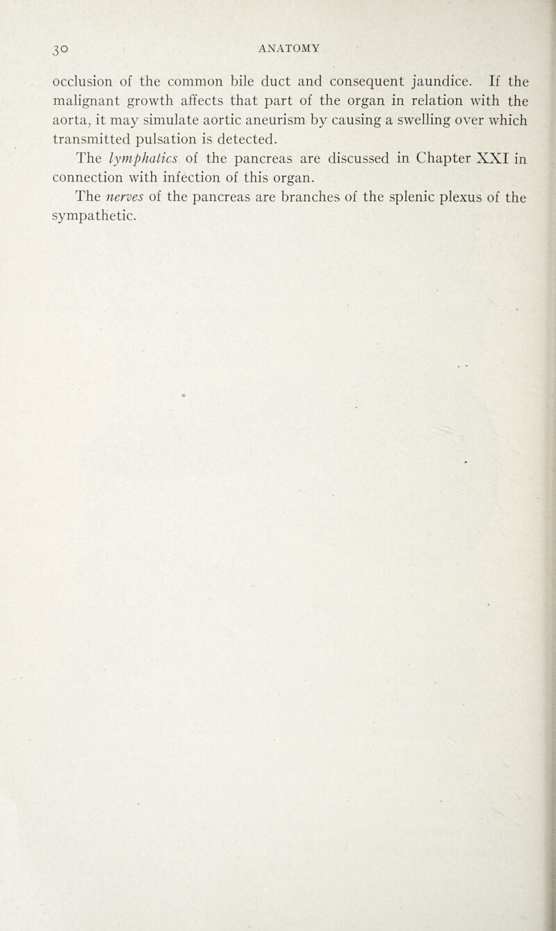 occlusion of the common bile duct and consequent jaundice. If the malignant growth affects that part of the organ in relation with the aorta, it may simulate aortic aneurism by causing a swelling over which transmitted pulsation is detected. The lymphatics of the pancreas are discussed in Chapter XXI in connection with infection of this organ. The nerves of the pancreas are branches of the splenic plexus of the sympathetic.