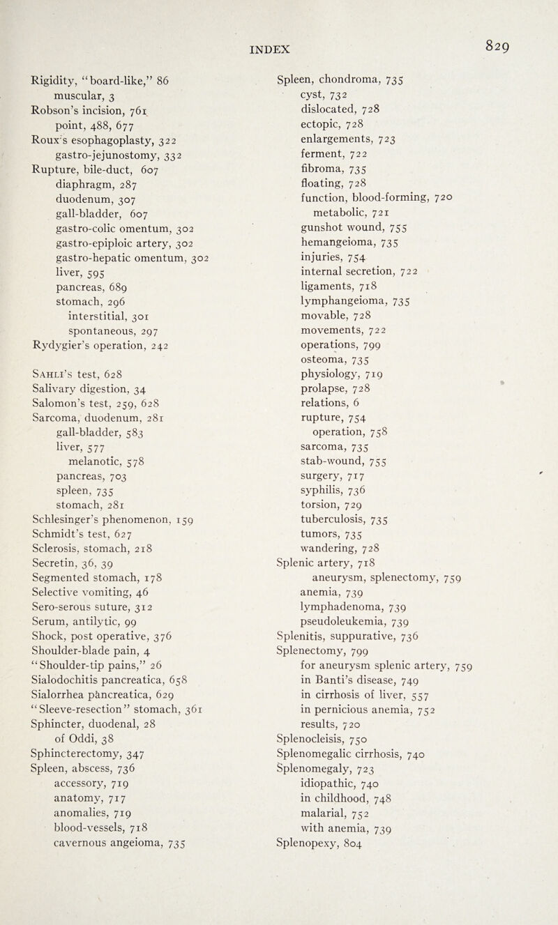 Rigidity, “board-like,” 86 muscular, 3 Robson’s incision, 761 point, 488, 677 Roux's esophagoplasty, 322 gastro-jejunostomy, 332 Rupture, bile-duct, 607 diaphragm, 287 duodenum, 307 gall-bladder, 607 gastro-colic omentum, 302 gastro-epipioic artery, 302 gastro-hepatic omentum, 302 liver, 595 pancreas, 689 stomach, 296 interstitial, 301 spontaneous, 297 Rydygier’s operation, 242 Sahli’s test, 628 Salivary digestion, 34 Salomon’s test, 259, 628 Sarcoma, duodenum, 281 gall-bladder, 583 liver, 57 7 melanotic, 578 pancreas, 703 spleen, 735 stomach, 281 Schlesinger’s phenomenon, 159 Schmidt’s test, 627 Sclerosis, stomach, 218 Secretin, 36, 39 Segmented stomach, 178 Selective vomiting, 46 Sero-serous suture, 312 Serum, antilytic, 99 Shock, post operative, 376 Shoulder-blade pain, 4 “Shoulder-tip pains,” 26 Sialodochitis pancreatica, 658 Sialorrhea pkncreatica, 629 “Sleeve-resection” stomach, 361 Sphincter, duodenal, 28 of Oddi, 38 Sphincterectomy, 347 Spleen, abscess, 736 accessory, 719 anatomy, 717 anomalies, 719 blood-vessels, 718 cavernous angeioma, 735 Spleen, chondroma, 735 cyst, 732 dislocated, 728 ectopic, 728 enlargements, 723 ferment, 722 fibroma, 735 floating, 728 function, blood-forming, 720 metabolic, 721 gunshot wound, 755 hemangeioma, 735 injuries, 754 internal secretion, 722 ligaments, 718 lymphangeioma, 735 movable, 728 movements, 722 operations, 799 osteoma, 735 physiology, 719 prolapse, 728 relations, 6 rupture, 754 operation, 758 sarcoma, 735 stab-wound, 755 surgery, 717 syphilis, 736 torsion, 729 tuberculosis, 735 tumors, 735 wandering, 728 Splenic artery, 718 aneurysm, splenectomy, 759 anemia, 739 lymphadenoma, 739 pseudoleukemia, 739 Splenitis, suppurative, 736 Splenectomy, 799 for aneurysm splenic artery, 759 in Band’s disease, 749 in cirrhosis of liver, 557 in pernicious anemia, 752 results, 720 Splenocleisis, 750 Splenomegalic cirrhosis, 740 Splenomegaly, 723 idiopathic, 740 in childhood, 748 malarial, 752 with anemia, 739 Splenopexy, 804