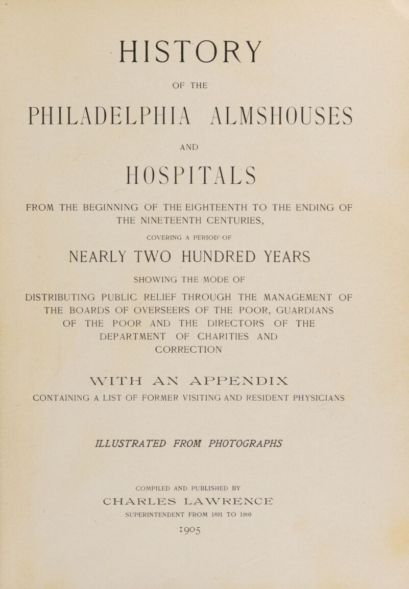 HISTORY OF THE PHILADELPHIA ALMSHOUSES AND HOSPITALS FROM THE BEGINNING OF THE EIGHTEENTH TO THE ENDING OF THE NINETEENTH CENTURIES, COVERING A PERIOD'OF NEARLY TWO HUNDRED YEARS SHOWING THE MODE OF DISTRIBUTING PUBLIC RELIEF THROUGH THE MANAGEMENT OF THE BOARDS OF OVERSEERS OF THE POOR, GUARDIANS OF THE POOR AND THE DIRECTORS OF THE DEPARTMENT OF CHARITIES AND CORRECTION WITH AN APPENDIX CONTAINING A LIST OF FORMER VISITING AND RESIDENT PHYSICIANS ILLUSTRATED FROM PHOTOGRAPHS COMPILED AND PUBLISHED BY CHARLES LAWRENCE SUPERINTENDENT FROM 1891 TO 1900 905