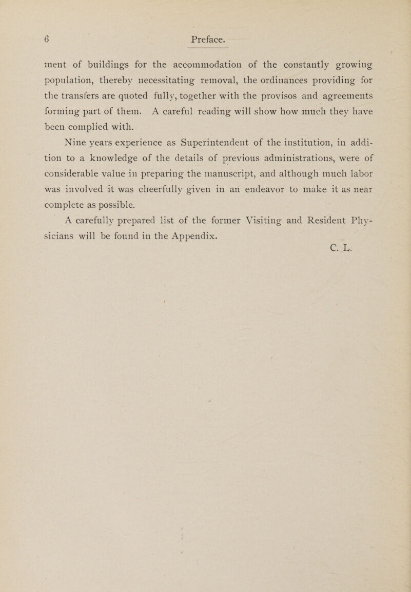 inent of buildings for the accommodation of the constantly growing population, thereby necessitating removal, the ordinances providing for the transfers are quoted fully, together with the provisos and agreements forming part of them. A careful reading will show how much they have been complied with. Nine years experience as Superintendent of the institution, in addi¬ tion to a knowledge of the details of previous administrations, were of considerable value in preparing the manuscript, and although much labor was involved it was cheerfully given in an endeavor to make it as near complete as possible. / A carefully prepared list of the former Visiting and Resident Phy¬ sicians will be found in the Appendix. C. L.