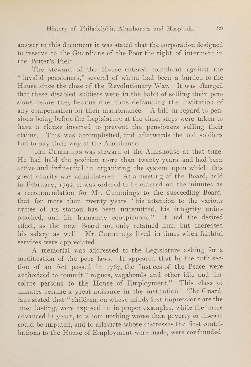 answer to this document it was stated that the corporation designed to reserve to the Guardians of the Poor the right of interment in the Potter’s Field. The steward of the House entered complaint against the u invalid pensioners,” several of whom had been a burden to the House since the close of the Revolutionary War. It was charged that these disabled soldiers were in the habit of selling their pen¬ sions before they became due, thus defrauding the institution of any compensation for their maintenance. A bill in regard to pen¬ sions being before the Legislature at the time, steps were taken to have a clause inserted to prevent the pensioners selling their claims. This was accomplished, and afterwards the old soldiers had to pay their way at the Almshouse. John Cummings was steward of the Almshouse at that time. He had held the position more than twenty years, and had been active and influential in organizing the system upon which this great charity was administered. At a meeting of the Board, held in February, 1792, it was ordered to be entered on the minutes as a recommendation for Mr. Cummings to the succeeding Board, that for more than twenty years u his attention to the various duties of his station has been unremitted, his integrity unim- peached, and his humanity conspicuous.” It had the desired effect, as the new Board not only retained him, but increased his salary as well. Mr. Cummings lived in times when faithful services were appreciated. A memorial was addressed to the Legislature asking for a modification of the poor laws. It appeared that by the 10th sec- tion of an Act passed in 1767, the Justices of the Peace were authorized to commit u rogues, vagabonds and other idle and dis solute persons to the House of Employment.” This class of inmates became a great nuisance in the institution. The Guard¬ ians stated that “ children, on whose minds first impressions are the most lasting, were exposed to improper examples, while the more advanced in years, to whom nothing worse than poverty or disease could be imputed, and to alleviate whose distresses the first contri¬ butions to the House of Employment were made, were confounded,